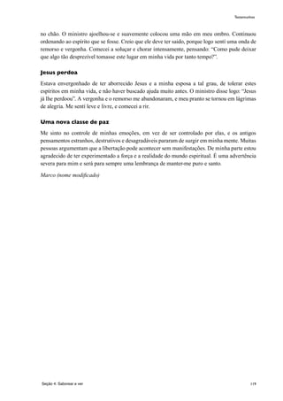 119
no chão. O ministro ajoelhou-se e suavemente colocou uma mão em meu ombro. Continuou
ordenando ao espírito que se fosse. Creio que ele deve ter saido, porque logo sentí uma onda de
remorso e vergonha. Comecei a soluçar e chorar intensamente, pensando: “Como pude deixar
que algo tão desprezível tomasse este lugar em minha vida por tanto tempo?”.
Jesus perdoa
Estava envergonhado de ter aborrecido Jesus e a minha esposa a tal grau, de tolerar estes
espíritos em minha vida, e não haver buscado ajuda muito antes. O ministro disse logo: “Jesus
já lhe perdoou”. A vergonha e o remorso me abandonaram, e meu pranto se tornou em lágrimas
de alegria. Me sentí leve e livre, e comecei a rir.
Uma nova classe de paz
Me sinto no controle de minhas emoções, em vez de ser controlado por elas, e os antigos
pensamentos estranhos, destrutivos e desagradáveis pararam de surgir em minha mente. Muitas
pessoas argumentam que a libertação pode acontecer sem manifestações. De minha parte estou
agradecido de ter experimentado a força e a realidade do mundo espiritual. É uma advertência
severa para mim e será para sempre uma lembrança de manter-me puro e santo.
Marco (nome modificado)
Seção 4: Saborear e ver
Testemunhos
 