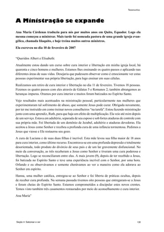 120
A Ministração se expande
Ana María Cárdenas traduziu para nós por muitos anos em Quito, Equador. Logo ela
mesma começou a ministrar. Mais tarde foi nomeada pastora de uma grande igreja evan-
gélica, chamada Iñaquito, e hoje treina muitos outros ministros.
Ela escreveu no dia 10 de fevereiro de 2007
“Queridos Albert e Elisabeth:
Atualmente estou dando um curso sobre cura interior e libertação em minha igreja local, há
quarenta e cinco homens e mulheres. Estamos lhes ensinando os quatro passos e aplicando nas
diferentes áreas de suas vidas. Desejaria que pudessem observar como é emocionante ver estas
pessoas experimentar sua própria libertação, para logo ensinar em suas células.
Realizamos um retiro de cura interior e libertação no dia 11 de fevereiro. Tivemos 18 pessoas.
Fizemos os quatro passos com eles através de Gálatas 5 e Romanos 2; também abrangemos as
heranças impuras. Oramos por cura interior e muitos foram batizados no Espírito Santo.
Vejo resultados mais acentuados na ministração pessoal, particularmente nas mulheres que
experimentaram tal sofrimento de abuso, que somente Jesus pode curar. Obrigada novamente,
por ter me instruído em como treinar novos conselheiros “na tarefa”. Estou fazendo ministração
junto com uma aprendiz, Ruth, para que haja um efeito de multiplicação. Ela veio até mim depois
de um serviço. Estava em adultério, separada de seu esposo e sob fortes ataduras de controle com
sua própria mãe. Foi libertada de um demônio de Jezabel, adultério e ataduras devedoras. Ela
aceitou a Jesus como Senhor e recebeu a profunda cura de uma infância tormentosa. Pedimos a
Jesus que viesse e Ele restaurou seu gozo.
A cura de Luciana e de suas duas filhas é incrível. Esta mãe levou sua filha maior de 18 anos
para cura interior, como último recurso. Encontrava-se em uma profunda depressão e totalmente
desorientada, todo produto do divórcio de seus pais e de um lar gravemente disfuncional. No
meio da conversação, as três receberam a Jesus como Senhor e tiveram uma cura poderosa e
libertação. Logo se reconciliaram entre elas. A mais jovem (9), depois de ter recebido a Jesus,
foi batizada no Espírito Santo e teve uma experiência incrível com o Senhor, por uma hora.
Orlando e eu observávamos e somente chorávamos ao ver a maneira como ela adorava ao
Senhor em espírito.
Hanna, uma mulher católica, entregou-se ao Senhor e foi liberta de práticas ocultas, depois
de receber cura profunda. Na semana passada tivemos oito pessoas que entregaram-se a Jesus
e foram cheias do Espírito Santo. Estamos comprometidos a discipular estes novos crentes.
Temos visto também três casamentos restaurados por meio do aconselhamento e cura interior.
Ana María”
Seção 4: Saborear e ver
Testemunhos
 