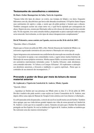 121
Testemunho de conselheiros e ministros
De Dani e Esther Baumgartner de Salta, Norte da Argentina
“Susana tinha três tipos de câncer: no ovário, nas trompas de falópio e no útero. Enquanto
falávamos com ela, descobrimos que havia sido abusada sexualmente. O Espírito Santo limpou
seus sentimentos de sujeira e culpa, e assim que ela pôde perdoar o homem que a abusou.
Também conseguiu aceitar seu corpo outra vez, o qual havia rejeitado por consequencia do
abuso. Depois da cura, oramos por libertação sobre as três classes de câncer que haviam entrado
nela. No dia seguinte, teve uma consulta médica, preparando-se para a operação onde seu útero
seria removido. Incrivelmente, os três tipos de câncer desapareceram completamente.”
David Wakumire, nosso contato em Uganda, escreveu no dia 10 de abril de 2007:
“Queridos Albert e Elisabeth:
Depois que se foram em julho de 2003, o Rev. Patrick Situuma da Catedral de Mbale e eu
estivemos organizando seminários de cura interior e libertação em várias igrejas.
Agora integramos este ensinamento nas conferências de renovação nas reuniões de oração.
Isto é necessário na igreja e nas comunidades rurais, e agora temos muitas histórias de
libertação de nossos próprios ministros. Minha esposa Edith e eu temos ensinado o tema
em seminários matrimoniais intitulados como: ‘A família Africana’, onde abordamos
com conteúdo relevante: ‘A Cultura e as Crenças Africanas’. Ali exploramos a adoração
aos demônios ancestrais, a bruxaria e maldições e a guerra espiritual... Penso que os
conteúdos de seu material são incomparáveis...!”
Provando o poder de Deus por meio da leitura de nosso
material anterior
De Arphaxad, o Vigário da Catedral de St. Andrew, Mbale, Uganda
“Querido Albert:
…Agradeço ao Senhor por sua presença em Mbale entre os dias 21 e 26 de julho de 2003.
Devido à malária não pude assistir a suas seções no Centro Comunitário de St. Andrew, mas
depois obtive uma cópia do Manual de Terapia Cristo-cêntrica em Cura Interior e Libertação...
Eu sofrí pancadas atrás de pancadas, e através de seu livro recebí muita cura do Senhor. Também
devo agregar, que sua vinda deixou grande impacto nas vidas de nosso pessoal na Catedral de
St. Andrew e creio que irá se expandir a outros. Somente oro para que o Senhor lhe mantenha
protegido em Seu Espírito. Se você se lembrar do Vigário de St. Andrew, lembre-se também que
lhe realizaste uma das maiores ministrações.”
Seção 4: Saborear e ver
Testemunhos
 