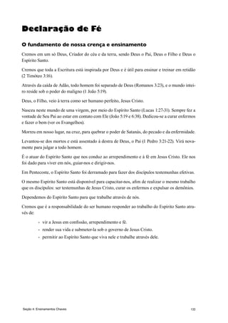 122
Declaração de Fé
O fundamento de nossa crença e ensinamento
Cremos em um só Deus, Criador do céu e da terra, sendo Deus o Pai, Deus o Filho e Deus o
Espírito Santo.
Cremos que toda a Escritura está inspirada por Deus e é útil para ensinar e treinar em retidão
(2 Timóteo 3:16).
Através da caída de Adão, todo homem foi separado de Deus (Romanos 3:23), e o mundo intei-
ro reside sob o poder do maligno (1 João 5:19).
Deus, o Filho, veio à terra como ser humano perfeito, Jesus Cristo.
Nasceu neste mundo de uma virgem, por meio do Espírito Santo (Lucas 1:27-31). Sempre fez a
vontade de Seu Pai ao estar em contato com Ele (João 5:19 e 6:38). Dedicou-se a curar enfermos
e fazer o bem (ver os Evangelhos).
Morreu em nosso lugar, na cruz, para quebrar o poder de Satanás, do pecado e da enfermidade.
Levantou-se dos mortos e está assentado à destra de Deus, o Pai (1 Pedro 3:21-22). Virá nova-
mente para julgar a todo homem.
É o atuar do Espírito Santo que nos conduz ao arrependimento e à fé em Jesus Cristo. Ele nos
foi dado para viver em nós, guiar-nos e dirigir-nos.
Em Pentecoste, o Espírito Santo foi derramado para fazer dos discípulos testemunhas efetivas.
O mesmo Espírito Santo está disponível para capacitar-nos, afim de realizar o mesmo trabalho
que os discípulos: ser testemunhas de Jesus Cristo, curar os enfermos e expulsar os demônios.
Dependemos do Espírito Santo para que trabalhe através de nós.
Cremos que é a responsabilidade do ser humano responder ao trabalho do Espírito Santo atra-
vés de:
-	 vir a Jesus em confissão, arrependimento e fé.
-	 render sua vida e submeter-la sob o governo de Jesus Cristo.
-	 permitir ao Espírito Santo que viva nele e trabalhe através dele.
Seção 4: Ensinamentos Chaves
 