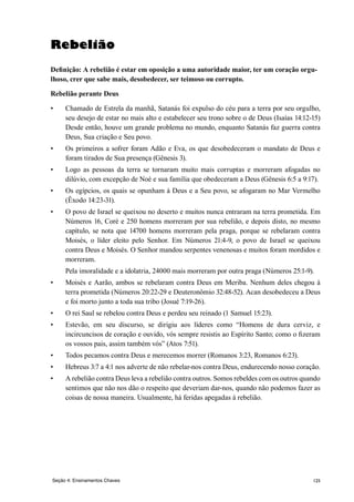 125
Rebelião
Definição: A rebelião é estar em oposição a uma autoridade maior, ter um coração orgu-
lhoso, crer que sabe mais, desobedecer, ser teimoso ou corrupto.
Rebelião perante Deus
•	 Chamado de Estrela da manhã, Satanás foi expulso do céu para a terra por seu orgulho,
seu desejo de estar no mais alto e estabelecer seu trono sobre o de Deus (Isaías 14:12-15)
Desde então, houve um grande problema no mundo, enquanto Satanás faz guerra contra
Deus, Sua criação e Seu povo.
•	 Os primeiros a sofrer foram Adão e Eva, os que desobedeceram o mandato de Deus e
foram tirados de Sua presença (Gênesis 3).
•	 Logo as pessoas da terra se tornaram muito mais corruptas e morreram afogadas no
dilúvio, com excepção de Noé e sua família que obedeceram a Deus (Gênesis 6:5 a 9:17).
•	 Os egípcios, os quais se opunham à Deus e a Seu povo, se afogaram no Mar Vermelho
(Êxodo 14:23-31).
•	 O povo de Israel se queixou no deserto e muitos nunca entraram na terra prometida. Em
Números 16, Coré e 250 homens morreram por sua rebelião, e depois disto, no mesmo
capítulo, se nota que 14700 homens morreram pela praga, porque se rebelaram contra
Moisés, o líder eleito pelo Senhor. Em Números 21:4-9, o povo de Israel se queixou
contra Deus e Moisés. O Senhor mandou serpentes venenosas e muitos foram mordidos e
morreram.
	 Pela imoralidade e a idolatria, 24000 mais morreram por outra praga (Números 25:1-9).
•	 Moisés e Aarão, ambos se rebelaram contra Deus em Meriba. Nenhum deles chegou à
terra prometida (Números 20:22-29 e Deuteronômio 32:48-52). Acan desobedeceu a Deus
e foi morto junto a toda sua tribo (Josué 7:19-26).
•	 O rei Saul se rebelou contra Deus e perdeu seu reinado (1 Samuel 15:23).
•	 Estevão, em seu discurso, se dirigiu aos líderes como “Homens de dura cerviz, e
incircuncisos de coração e ouvido, vós sempre resistis ao Espírito Santo; como o fizeram
os vossos pais, assim também vós” (Atos 7:51).
•	 Todos pecamos contra Deus e merecemos morrer (Romanos 3:23, Romanos 6:23).
•	 Hebreus 3:7 a 4:1 nos adverte de não rebelar-nos contra Deus, endurecendo nosso coração.
•	 A rebelião contra Deus leva a rebelião contra outros. Somos rebeldes com os outros quando
sentimos que não nos dão o respeito que deveriam dar-nos, quando não podemos fazer as
coisas de nossa maneira. Usualmente, há feridas apegadas à rebelião.
Seção 4: Ensinamentos Chaves
 