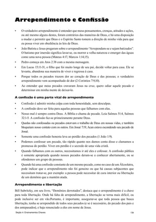 126
Arrependimento e Confissão
•	 O verdadeiro arrependimento é entender que meus pensamentos, crenças, atitudes e ações,
ou até mesmo alguns destes, foram contrários das maneiras de Deus, e há uma disposição
a mudar e permitir que Deus e o Espírito Santo tomem a direção de minha vida para que
eu possa viver em obediência às leis de Deus.
•	 João Batista e Jesus pregaram sobre o arrependimento “Arrependam-se e sejam batizados”.
O batismo por imersão significa lavar-se, ou morrer a velha natureza e emerger das águas
como uma nova pessoa (Mateus 4:17, Marcos 1:14,15).
•	 Pedro começa em Atos 2:38 com a mesma mensagem.
•	 Em Lucas 15:11-31, o filho que foi muito longe de seu pai, decide voltar para casa. Ele se
levanta, abandona sua maneira de viver e regressa à casa.
•	 Porque todos os pecados trazem dor ao coração de Deus e das pessoas; o verdadeiro
arrependimento vem acompanhado de dor (2 Corintios 7:9,10).
•	 Ao entender que meus pecados cravaram Jesus na cruz, quero odiar aquele pecado e
determinar em minha mente de deixar-lo.
A confissão é uma parte vital do arrependimento
•	 Confissão é admitir minha culpa com toda honestidade, sem desculpas.
•	 A confissão deve ser feita para aquelas pessoas que falhamos com elas.
•	 Nosso mal é sempre contra Deus. A Bíblia o chama de pecado. Leia Salmos 51:4, Salmos
32:1-5. A confissão faz-se primeiramente perante Deus.
•	 Quedas não confessadas ou pecados estorvam o trabalho de Deus em nossas vidas, e também
bloqueiam nosso contato com os outros. Em Josué 7:19, Acan estava escondendo seu pecado de
Josué.
•	 Somente uma confissão honesta leva ao perdão dos pecados (1 João 1:9).
•	 Podemos confessar um pecado, tão rápido quanto nos damos conta disso e clamamos a
promessa do perdão. Viver em perdão é o secredo de uma vida cristã.
•	 Quando falhamos com os outros, necessitamos ir até eles e cofessar. A confissão pública
é somente apropriada quando nossos pecados deram-se a conhecer abertamente, ou se
ofendemos um grupo de pessoas.
•	 Quando há uma confissão constante de um mesmo pecado, como no caso de um Álcoolatra,
pode indicar que o arrependimento não foi genuino ou que há causas subjacentes que
necessitam tratar-se, por exemplo: a pessoa pode necessitar de cura interior ou libertação
de um demônio que a mantém atada.
Arrependimento e libertação
Bill Subritzky, em seu livro, “Demônios derrotados”, destaca que o arrependimento é a chave
para toda libertação. Onde há falta de arrependimento, a libertação se torna mais difícil, ou
pode inclusive ser em vão.Portanto, é importante, assegurar-se que toda pessoa que busca
libertação, tenha se arrependido de todos seus pecados (e se é necessário, do pecado dos pais e
dos antepasados), e haja renunciado a eles em nome de Jesus.
Seção 4: Ensinamentos Chaves
 