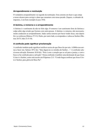 127
Arrependimento e restituição
O verdadeiro arrependimento vai seguido da restituição. Esta consiste em fazer o que esteja
a nosso alcance para corrigir o dano que causamos com nosso pecado. Zaqueu, o cobrador de
impostos, é um bom exemplo (Lucas 19:8).
A lástima, o remorso e o arrependimento
A lástima é o sentimento de não ter feito algo. O remorso é um sentimento forte de lástima e
culpa sobre algo errado que fizemos com outra pessoa. A lástima e o remorso, não necessaria-
mente conduzem ao arrependimento. Judas sentiu remorso por haver traido Jesus, mas depois
foi e se enforcou (Mateus 27:3-5). Pedro, por outro lado, se arrependeu e voltou ao Senhor (Ma-
teus 26:75; João 21:15-18).
A confissão pode significar proclamação
A confissão também pode significar testificar acerca do que Deus fez por nós. A Bíblia nos ani-
ma a fazer isto. Salmos 107:2 diz: “Que digam-no os remidos do Senhor….”. A confissão sela-
rá nossa salvação. Romanos 10:10 diz: “Pois é com o coração que se crê para a justiça, e com a
boca se faz confissão para a salvação”. Nossa confissão é também uma declaração de que Jesus
Cristo é o Senhor, como está escrito em Filipenses 2:11: “E toda língua confesse que Jesus Cris-
to é Senhor, para glória de Deus Pai”.
Seção 4: Ensinamentos Chaves
 