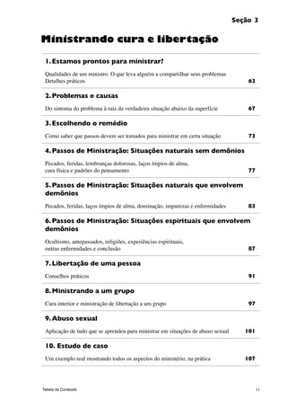 11Tabela de Conteúdo
Seção 3
1.	Estamos prontos para ministrar?
Qualidades de um ministro. O que leva alguém a compartilhar seus problemas
Detalhes práticos	 63
2.	Problemas e causas
Do sintoma do problema à raiz da verdadeira situação abaixo da superfície	 67
3.	Escolhendo o remédio
Como saber que passos devem ser tomados para ministrar em certa situação 	 73
4.	Passos de Ministração: Situações naturais sem demônios
Pecados, feridas, lembranças dolorosas, laços ímpios de alma,
cura física e padrões do pensamento 	 77
5.	Passos de Ministração: Situações naturais que envolvem
demônios
Pecados, feridas, laços ímpios de alma, dominação, impurezas e enfermidades 	 83
6.	Passos de Ministração: Situações espirituais que envolvem
demônios
Ocultismo, antepassados, religiões, experiências espirituais,
outras enfermidades e conclusão 	 87
7.	Libertação de uma pessoa
Conselhos práticos 	 91
8.	Ministrando a um grupo
Cura interior e ministração de libertação a um grupo 	 97
9.	Abuso sexual
Aplicação de tudo que se aprendeu para ministrar em situações de abuso sexual	 101
10. Estudo de caso
Um exemplo real mostrando todos os aspectos do ministério, na prática	 107
Ministrando cura e libertação
 