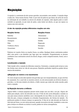 128
Rejeição
A rejeição é o sentimento de não sermos queridos, necessitados, nem amados. A rejeição chega
a todos nós. Toma muitas formas. Pode vir por meio de palavras que doam, de cartas de recusa
na solicitação de um trabalho ou através de atitudes de rejeição, onde alguém pode se sentir
excluído ou ignorado, ou por meio de ações, como tentar um aborto, ou que um esposo ou
esposa saia com outra (a).
A dor da rejeição produz diferentes reações em nós:
Reações fortes	 Reações fracas
Rebelião	 Afastamento
Ressentimento 	 Autocompaixão
Amargura	 Solidão
Ódio	 Depressão
Violência e Raiva	 Desespero
Assassinato	 Suicídio
Podemos ter reações fortes ou reações fracas, ou ambas. Qualquer destes sentimentos podem
abrir uma porta a um demônio que logo quer nos manipular. Frequentemente as pessoas
combatem esses sentimentos através do álcool, drogas, comer compulsivamente, fumar, sexo e
fantasias.
Localizando a rejeição
Todo mundo sofre a rejeição de diferentes maneiras. Entretanto, a rejeição pode tornar-se uma
das feridas mais sérias na vida de uma pessoa. Rejeições profundas repetitivas podem deixar
marcas devastadoras.
a)Rejeição no ventre e no nascimento
Às vezes um pai ou uma mãe rejeitam uma gravidez que veio inesperadamente, ou que está fora
do casamento. Se o casal não se encontra estável, ou está atravessando um divórcio durante a
gravidez, e se há uma tentativa de aborto, o bebê, mesmo que ainda não tenha nascido, pode
sentir a rejeição.
b) Rejeição durante a infância
Alguns bebês e crianças pequenas passam muito tempo sem sua mãe e seu pai. Alguns são
dados para adoção, outros são deixados nas ruas. O fato de não serem abraçados e amados ou
seus pais nunca estarem satisfeitos com o desempenho de seus filhos ou com seus dons, ou a
falta dos pais, crianças castigadas ou criticadas frequentemente, são formas de rejeição . Os
professores podem rir dessas crianças ou ignorar-las. O fato de ter sido deixado em frente da
televisâo por horas, ou com outras perssoas, quando necessitava da mãe, mandados a uma casa
para crianças ou orfanato ou incluso à escola, podem ter sérias consequências.
Seção 4: Ensinamentos Chaves
 