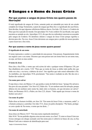 130Seção 4: Ensinamentos Chaves
O Sangue e o Nome de Jesus Cristo
Por que usamos o sangue de Jesus Cristo nos quatro passos de
libertação?
O total significado do sangue de Cristo, somente pode ser entendido por meio de um estudo
completo do Antigo Testamento, o pacto de sangue que Deus fez e o significado dos sacrifícios.
Sem dúvidas, há aqui algumas referências bíblicas chaves. Em João 1:29, Jesus é o Cordeiro de
Deus que tira o pecado do mundo. Em apocalipse 5:6, 9 este cordeiro foi sacrificado, mas agora
encontra-se sentado no céu. Apocalipse 12:11, diz que eles (os redimidos) venceram ao acusador
pelo sangue do Cordeiro. Os demônios odeiam o sangue de Jesus Cristo porque significa a
derrota para eles. Na cruz, Jesus Cristo derramou seu sangue para o perdão de nossos pecados
e para trazer-nos a Seu reino.
Por que usamos o nome de Jesus nestes quatro passos?
O significado de um nome
O nome representa o caráter e a autoridade de uma pessoa. Uma pessoa, frequentemente titula
seu negócio com o seu nome. Dizemos que uma pessoa tem um nome bom ou um nome mau,
ou seja, um bom ou mau caráter.
O nome de Jesus
Deus deu a Seu Filho, o nome que está acima de todo e qualquer nome (Filipenses 2:9), por
Sua obediência até a morte. V.10: “Para que ao nome de Jesus se dobre todo joelho dos que
estão nos céus, e na terra, e debaixo da terra”. Isto significa que tudo estará submetido à Ele.
As multidões, em Apocalipse 19:16, proclamam: “Seu nome é exaltado no alto. Rei dos reis e
Senhor dos senhores”.
Um nome para salvar
O anjo disse a José, em Mateus 1:21, que ponha o nome do bebê de Jesus: “porque Ele salvará a
Seu povo de seus pecados”. Em Atos 4:12, Pedro diz: “E em nenhum outro há salvação; porque
debaixo do céu nenhum outro nome há, dado entre os homens, em que devamos ser salvos”.
Paulo, em Romanos 10:13, e Pedro, em Atos 2:21, dizem: “Todo aquele que invocar o nome do
Senhor será salvo”.
Um nome de poder
Pedro disse ao homem inválido, em Atos 3:6: “Em nome de Jesus Cristo, o nazareno, anda!”, e
o homem começou a caminhar. Em João 17:11, Jesus ora pelos discípulos: “Pai Santo, protége-
os com o poder de Teu nome, o nome que me deste…”
Um nome de autoridade
Jesus disse em Marcos 16:17: “Em meu nome expulsarão demônios”.
João 14:14: “Se me pedirdes alguma coisa em meu nome, eu a farei”. É como se Jesus Cristo nos
tivesse entregue um cheque assinado com Seu nome para ir cobrá-lo no banco do céu; ou Seu
Master Card com o número de identificação para usar.
 