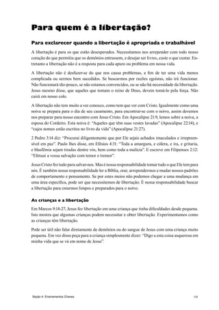 131Seção 4: Ensinamentos Chaves
Para quem é a libertação?
Para exclarecer quando a libertação é apropriada e trabalhável
A libertação é para os que estão desesperados. Necessitamos nos arrepender com todo nosso
coração do que permitiu que os demônios entrassem, e desejar ser livres, custe o que custar. En-
tretanto a libertação não é a resposta para cada apuro ou problema em nossa vida.
A libertação não é desfazer-se do que nos causa problemas, a fim de ter uma vida menos
complicada ou sermos bem sucedidos. Se buscarmos por razões egoístas, não irá funcionar.
Não funcionará tão-pouco, se não estamos convencidos, ou se não há necessidade da libertação.
Jesus mesmo disse, que aqueles que tomam o reino de Deus, devem tomá-lo pela força. Não
cairá em nosso colo.
A libertação não tem muito a ver conosco, como tem que ver com Cristo. Igualmente como uma
noiva se prepara para o dia de seu casamento, para encontrar-se com o noivo, assim devemos
nos preparar para nosso encontro com Jesus Cristo. Em Apocalipse 21:9, lemos sobre a noiva, a
esposa do Cordeiro. Esta noiva é: “Aqueles que têm suas vestes lavadas” (Apocalipse 22:14), e
“cujos nomes estão escritos no livro da vida” (Apocalipse 21:27).
2 Pedro 3:14 diz: “Procurai diligentemente que por Ele sejais achados imaculados e irrepreen-
sível em paz”. Paulo lhes disse, em Efésios 4:31: “Toda a amargura, e cólera, e ira, e gritaria,
e blasfêmia sejam tiradas dentre vós, bem como toda a malícia”. E escreve em Filipenses 2:12:
“Efetuai a vossa salvação com temor e tremor”.
Jesus Cristo fez tudo para salvar-nos. Mas é nossa responsabilidade tomar tudo o que Ele tem para
nós. É também nossa responsabilidade ler a Bíblia, orar, arrependermos e mudar nossos padrões
de comportamento e pensamento. Se por estes meios não podemos chegar a uma mudança em
uma área específica, pode ser que necessitemos de libertação. É nossa responsabilidade buscar
a libertação para estarmos limpos e preparados para o noivo.
As crianças e a libertação
Em Marcos 9:14-27, Jesus fez libertação em uma criança que tinha dificuldades desde pequena.
Isto mostra que algumas crianças podem necessitar e obter libertação. Experimentamos como
as crianças têm libertação.
Pode ser útil não falar diretamente de demônios ou do sangue de Jesus com uma criança muito
pequena. Em vez disso peça para a criança simplesmente dizer: “Digo a esta coisa asquerosa em
minha vida que se vá em nome de Jesus”.
 