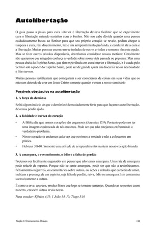 132Seção 4: Ensinamentos Chaves
Autolibertação
O guia passo a passo para cura interior e libertação deveria facilitar que se experimente
cura e libertação estando sozinhos com o Senhor. Não nos cabe dúvida quando uma pessoa
cuidadosamente busca ao Senhor para que seu próprio coração se revele, podem chegar a
limpeza e cura, real discernimento, luz e um arrependimento profundo, e conduzir até a cura e
a libertação. Muitas pessoas encontram-se isoladas de outros cristãos e somente têm esta opção.
Mas se tiver outros cristãos disponíveis, deveríamos considerar nossos motivos: Geralmente
não queremos que ninguém conheça a verdade sobre nossa vida passada ou presente. Mas uma
pessoa cheia do Espírito Santo, que têm experiência em cura interior e libertação, e é usada pelo
Senhor sob o poder do Espírito Santo, pode ser de grande ajuda em discernir nossa necessidade
e libertar-nos.
Muitas pessoas testificaram que começaram a ser conscientes de coisas em suas vidas que os
estavam detendo de crer em Jesus Cristo somente quando vieram a nosso seminário
Possíveis obstáculos na autolibertação
1. A força do demônio
Se há algum indício de que o demônio é demasiadamente forte para que façamos autolibertação,
devemos perdir ajuda .
2. A falsidade e dureza do coração
•	 A Bíblia diz que nossos corações são enganosos (Jeremias 17:9). Portanto podemos ter
uma imagem equivocada de nós mesmos. Pode ser que não estejamos enfrentando o
verdadeiro problema.
•	 Nosso coração se endurece cada vez que ouvimos a verdade e não a colocamos em
prática.
•	 Hebreus 3:8-10. Somente uma atitude de arrependimento mantem nosso coração brando.
3. A amargura, o ressentimento, o ódio e a falta de perdão
Podemos ser facilmente enganados em pensar que não temos amargura. Uma raiz de amargura
pode reluzir de repente. Porque não se sente amargura, pode ser que não a reconheçamos.
Pensamentos negativos, ou comentários sobre outros, ou ações e atitudes que carecem de amor,
indicam a presença de um espírito, seja falta de perdão, raiva, ódio ou amargura. Isto contamina
sucessivamente a outros.
É como a erva: aparece, produz flores que logo se tornam sementes. Quando as sementes caem
na terra, crescem outras ervas novas.
Para estudar: Efésios 4:31; 1 João 1:5-10; Tiago 5:16
 