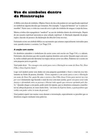 133Seção 4: Ensinamentos Chaves
Uso de símbolos dentro
da Ministração
A Bíblia está cheia de símbolos. Objetos físicos do dia a dia podem ter um significado espiritual
ou simbolizar alguma decisão que tomamos. Por exemplo, “a água do batismo” ou “a santa co-
munhão”. Neste caso, o vinho ou o suco de uva e o pão são símbolos do sangue e corpo de Jesus.
Muitos cristãos têm repugnância “saudável” ao uso de símbolos dentro da ministração. Depois
de um assunto espiritual necessita-se uma solução espiritual. A libertação depende da prepa-
ração e decisão da pessoa e da declaração da obra de Cristo na cruz.
Entretanto existe um símbolo bíblico ou sacramento que estamos especialmente instruídos para
usar, quando oramos e curamos. Ler Tiago 5:14.
A unção com azeite
Os demônios entendem o simbolismo do azeite como está escrito em Tiago 5:14, e o odeiam.
Entretanto, não dizemos que não se pode expulsar demônio sem azeite. Quando ungir com azei-
te, tenha cuidado para não derramar na roupa e deixar correr nos olhos. Podemos ter o azeite em
uma pequena jarra ou garrafa.
Você pode dizer: “Eu consagro este azeite para cura e libertação no nome de Deus Pai, Deus
Filho e Deus Espírito Santo”.
Logo você poderá juntar seus dedos em uma pequena quantidade e fazer o sinal da cruz len-
tamente na frente da pessoa, dizendo: “Estou ungindo-o com azeite para a cura e libertação
em nome de Deus Pai, quem lhe ama e enviou a Seu Filho Jesus Cristo para morrer na cruz
por você (lentamente siga fazendo o sinal da cruz com mais azeite), quem veio para curar toda
doença e efermidade entre as pessoas e libertar todo aquele que estivesse oprimido pelo dia-
bo”. Quando chegar a este ponto, pode sentir de repente, que os demônios começam a manifes-
tar na cabeça da pessoa, às vezes muito forte, “em nome do Espírito Santo, a quem pedimos que
venha com poder sobre (o nome da pessoa)”.
Você poderá repetir isto muitas vezes durante a ministração, especialmente se perceber que os
demônios reagem mediante estas palavras.
 