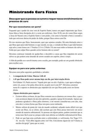 134Seção 4: Ensinamentos Chaves
Ministrando Cura Física
Deusquerqueaspessoassecuremerequernossoenvolvimentono
processo de cura
Por que necessitamos ser parte?
Enquanto que o poder de cura vem do Espírito Santo, temos um papel importante que fazer.
Jesus falou a Seus discípulos de ir e curar aos enfermos. Atos 10:38, nos diz como Deus ungiu
a Jesus de Nazaré com o Espírito Santo e com poder, e de como ía fazendo o bem e curando a
todo que estivesse abaixo do poder do diabo, porque Deus estava com Ele.
Ele nos mostrou que Deus, basicamente, quer que sejamos curados. Há uma distinção entre o
que Deus quer para todo homem e o que sucede, ou seja, a vontade de Deus é que todo homem
seja salvo, como lemos em 1 Timóteo 2:3-4 e 2 Pedro 3:9, mas nem todos os homens são salvos.
Então por que culpar Deus quando certos homens não se curam?
Devemos continuar tratando de ajudar-lhes e descobrir a causa que lhes impedem de serem
salvos ou que podem estar detendo de serem curados em espírito, alma e corpo.
A falta de perdão ou o envolvimento com o oculto, por exemplo, pode ser um grande obstáculo
para receber cura.
Equipar-se para orar pelos enfermos
Devemos orar pelas seguintes qualidades e atitudes:
1.	 A compaixão de Cristo. Marcos 1:40-42
2.	 A fé que Deus pode curar mesmo hoje em dia, por intervenção direta
	 Em Gálatas 3:5, Paulo escreve: “Aquele pois que vos dá o Espírito, e que opera milagres
entre vós, acaso o faz pelas obras da lei, ou pelo ouvir com fé?”. Devemos construir
nossa fé e superar os obstáculos que impedem de crer que Deus pode curar em forma
direta.
	 Alguns obstáculos para superar:
•	 Existem idéias errôneas, de que Deus somente usa os doutores em nossos dias, e que a
cura aconteceu depois de atos dos apóstolos, quando a igreja foi levantada. Apesar que
podemos agradecer a Deus pelos doutores, a até mesmo consultar-nos com eles, mas
esta não é a única forma que Deus tem para curar realmente.
•	 Muitos sofrem do ponto de vista do mundo ocidental, achando muito difícil crer que
existe um Deus, ou se crêem, não aceitam que este Deus possa intervenir em nosso
mundo de maneira sobrenatural. As pessoas em alguns países, podem constatar que se
torna mais fácil curar-se, porque estão mais abertas ao trabalho sobrenatural de Deus.
•	 Pode ser que haja uma confusão entre a enfermidade e o sofrimento. Em Tiago 5:13-
14, nos diz: “Está aflito alguém entre vós? Ore. Está doente algum de vós? Chame os
anciãos da igreja” (para que se cure).
 