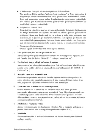 135Seção 4: Ensinamentos Chaves
•	 A idéia de que Deus quer nos abençoar por meio da infermidade.
	 Não existe na Bíblia, nenhum “enfermo bem aventurado”, e Jesus nunca disse à
ninguém que conserva sua enfermidade, senão que viu como proveniente de Satanás.
Deus pode ajudar-nos a obter o melhor de cada situação, assim como a enfermidade,
mas isso não quer dizer necessariamente, que Ele deseje que estejamos enfermos ou
que Ele haja causado a enfermidade.
•	 O espinho na carne de Paulo.
	 Uma doutrina estabeleceu que isto era uma enfermidade. Entretanto, habitualmente
no Antigo Testamento, um “espinho na carne” se referia a pessoas que causavam
problemas. Sendo que Paulo pode ter se referido a todos estes problemas que
atravessou, ou as pessoas que trouxeram problemas. Mas supondo que houvera sido
uma enfermidade, poucas pessoas viveram e fizeram o que Paulo fez com Deus, sendo
que: não necessitariam de um espinho na carne para que se conservarssem humildes!
•	 Nossas experiências passadas.
	 Quando alguém não recebeu cura, nossa fé pode diminuir.
3.	 Uma preparação para deixar que Deus nos use
	 Não devemos pensar que a cura se realiza somente por meio de pessoas especiais. Atos
6:8, Estevão; Atos 8:6, Felipe; Gálatas 3:5: “…milagres no meio de vós”.
4.	 Um desejo de buscar o Espírito Santo e Seu poder
	 Jesus começou Seu ministério de cura logo que o Espírito Santo desceu sobre Ele como
pomba, no rio Jordão, e depois de ser provado no deserto( Lucas 3:21-23; 4:1,14,18 e 1
Coríntios 2: 4,5).
5.	 Aprender como orar pelos enfermos
	 Os discípulos aprenderam a ver Jesus fazendo. Podemos aprender da experiência de
outros ministros mais capacitados e por meio de ler e observar. Existem muitos livros
bons, disponíveis. Veja: livros recomendados no final desta Seção.
6.	 Estar relaxados se a cura não sai como esperamos
	 O reino de Deus não se revelou em sua totalidade ainda. Não temos que estar
preocupados sobre nossa reputação ou a reputação de Deus. Além disso, nem toda cura
é imediata e podemos tornar a ministrar. Deve haver uma chave que ainda não tenha
sido descoberta. Às vezes uma pessoa deve ser encharcada por horas em oração de cura,
como descreve Francis MacNutt.
7.	 Não temer às reações de outros
	 Alguns podem considerar-nos fanáticos ou estranhos. Não se preocupe, lembre que as
pessoas disseram que Jesus estava possesso por demônios (João 8: 48).
8.	 Sabedoria
	 Devemos recomendar as pessoas que consultem seu médico antes de parar de tomar
qualquer remédio.
 