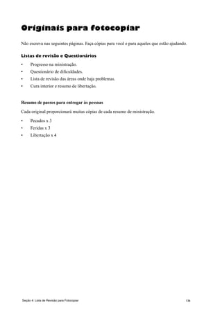 136
Originais para fotocopiar
Não escreva nas seguintes páginas. Faça cópias para você e para aqueles que estão ajudando.
Listas de revisão e Questionários
•	 Progresso na ministração.
•	 Questionário de dificuldades.
•	 Lista de revisão das áreas onde haja problemas.
•	 Cura interior e resumo de libertação.
Resumo de passos para entregar às pessoas
Cada original proporcionará muitas cópias de cada resumo de ministração.
•	 Pecados x 3
•	 Feridas x 3
•	 Libertação x 4
Seção 4: Lista de Revisão para Fotocopiar
 