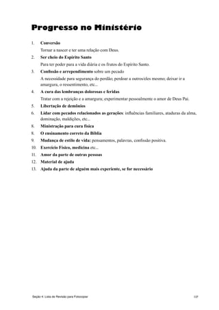 137
Progresso no Ministério
1.	 Conversão
	 Tornar a nascer e ter uma relação com Deus.
2.	 Ser cheio do Espírito Santo
	 Para ter poder para a vida diária e os frutos do Espírito Santo.
3.	 Confissão e arrependimento sobre um pecado
	 A necessidade para segurança do perdão; perdoar a outros/eles mesmo; deixar ir a
amargura, o ressentimento, etc...
4.	 A cura das lembranças dolorosas e feridas
	 Tratar com a rejeição e a amargura; experimentar pessoalmente o amor de Deus Pai.
5.	 Libertação de demônios
6.	 Lidar com pecados relacionados as gerações: influências familiares, ataduras da alma,
dominação, maldições, etc...
8.	 Ministração para cura física
8.	 O ensinamento correto da Bíblia
9.	 Mudança de estilo de vida: pensamentos, palavras, confissão positiva.
10.	 Exercício Físico, medicina etc...
11.	 Amor da parte de outras pessoas
12.	 Material de ajuda
13.	 Ajuda da parte de alguém mais experiente, se for necessário
Seção 4: Lista de Revisão para Fotocopiar
 