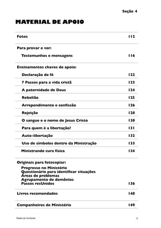 12Tabela de Conteúdo
Seção 4
Fotos 	 112
Para provar e ver:
Testemunhos e mensagens 	 116
Ensinamentos chaves de apoio:
	Declaração de fé 	 122
	7 Passos para a vida cristã 	 123
	A paternidade de Deus 	 124
	Rebelião 	 125
	Arrependimento e confissão 	 126
	Rejeição 	 128
	O sangue e o nome de Jesus Cristo 	 130
	Para quem é a libertação? 	 131
	Auto-libertação 	 132
	Uso de símbolos dentro da Ministração	 133
Ministrando cura física 	 134
Originais para fotocopiar:
Progresso no Ministério
Questionário para identificar situações	
Áreas de problemas
Agrupamento de demônios
Passos resUnidos 	 136
Livros recomendados	 148
Companheiros de Ministério	 149
MATERIAL DE APOIO
 