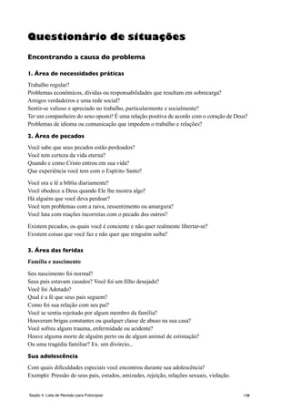 138Seção 4: Lista de Revisão para Fotocopiar
Questionário de situações
Encontrando a causa do problema
1. Área de necessidades práticas
Trabalho regular?
Problemas econômicos, dívidas ou responsabilidades que resultam em sobrecarga?
Amigos verdadeiros e uma rede social?
Sentir-se valioso e apreciado no trabalho, particularmente e socialmente?
Ter um companheiro do sexo oposto? É uma relação positiva de acordo com o coração de Deus?
Problemas de idioma ou comunicação que impedem o trabalho e relações?
2. Área de pecados
Você sabe que seus pecados estão perdoados?
Você tem certeza da vida eterna?
Quando e como Cristo entrou em sua vida?
Que experiência você tem com o Espírito Santo?
Você ora e lê a bíblia diariamente?
Você obedece a Deus quando Ele lhe mostra algo?
Há alguém que você deva perdoar?
Você tem problemas com a raiva, ressentimento ou amargura?
Você luta com reações incorretas com o pecado dos outros?
Existem pecados, os quais você é conciente e não quer realmente libertar-se?
Existem coisas que você faz e não quer que ninguém saiba?
3. Área das feridas
Família e nascimento
Seu nascimento foi normal?
Seus pais estavam casados? Você foi um filho desejado?
Você foi Adotado?
Qual é a fé que seus pais seguem?
Como foi sua relação com seu pai?
Você se sentiu rejeitado por algum membro da família?
Houveram brigas constantes ou qualquer classe de abuso na sua casa?
Você sofreu algum trauma, enfermidade ou acidente?
Houve alguma morte de alguém perto ou de algum animal de estimação?
Ou uma tragédia familiar? Ex. um divórcio...
Sua adolescência
Com quais dificuldades especiais você encontrou durante sua adolescência?
Exemplo: Pressão de seus pais, estudos, amizades, rejeição, relações sexuais, violação.
 