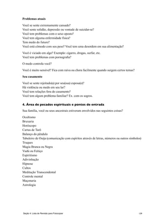 139Seção 4: Lista de Revisão para Fotocopiar
Problemas atuais
Você se sente extremamente cansado?
Você sente solidão, depressão ou vontade de suicidar-se?
Você tem problemas com o sexo oposto?
Você tem alguma enfermidade física?
Tem medo do futuro?
Você está cômodo com seu peso? Você tem uma desordem em sua alimentação?
Você é viciado em algo? Exemplo: cigarro, drogas, surfar, etc.
Você tem problemas com pornografia?
O medo controla você?
Você é muito sensível? Fica com raiva ou chora facilmente quando surgem certos temas?
Seu casamento
Você se sente rejeitado(a) por seu(sua) esposa(o)?
Há violência ou medo em seu lar?
Você tem relações fora do casamento?
Você tem algum problema familiar? Ex. com os sogros.
4. Área de pecados espirituais e pontos de entrada
Sua família, você ou seus ancestrais estiveram envolvidos nas seguintes coisas?
Ocultismo
Bruxaria
Horóscopo
Cartas de Tarô
Balanço do pêndulo
Tabuleiro de Ouija (comunicação com espíritos através de letras, números ou outros símbolos)
Truques
Magia Branca ou Negra
Vudú ou Feitiço
Espiritísmo
Adivinhação
Hipnose
Cultos
Meditação Transcendental
Controle mental
Maçonaria
Astrologia
 
