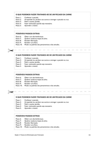 145Seção 4: Passos de Ministração para Fotocopiar
O QUE PODEMOS FAZER TRATANDO-SE DE UM PECADO DA CARNE
Passo 1:	 Confessar o pecado.
Passo 2:	 Arrepender-se, perdoar aos outros e entregar o pecado na cruz.
Passo 3:	 Pedir e aceitar perdão.
Passo 4:	 Fazer restituição quando seja necessáro.
Passo 5:	 Aprender a resistir.
POSSÍVEIS PASSOS EXTRAS
Passo 6:	 Obter cura das lembranças.
Passo 7:	 Quebrar ataduras ímpias da alma.
Passo 8:	 Receber libertação.
Passo 9:	 Receber cura física.
Passo 10:	 Mudar os padrões dos pensamentos e das atitudes.
O QUE PODEMOS FAZER TRATANDO-SE DE UM PECADO DA CARNE
Passo 1:	 Confessar o pecado.
Passo 2:	 Arrepender-se, perdoar aos outros e entregar o pecado na cruz.
Passo 3:	 Pedir e aceitar perdão.
Passo 4:	 Fazer restituição quando seja necessáro.
Passo 5:	 Aprender a resistir.
POSSÍVEIS PASSOS EXTRAS
Passo 6:	 Obter cura das lembranças.
Passo 7:	 Quebrar ataduras ímpias da alma.
Passo 8:	 Receber libertação.
Passo 9:	 Receber cura física.
Passo 10:	 Mudar os padrões dos pensamentos e das atitudes.
O QUE PODEMOS FAZER TRATANDO-SE DE UM PECADO DA CARNE
Passo 1:	 Confessar o pecado.
Passo 2:	 Arrepender-se, perdoar aos outros e entregar o pecado na cruz.
Passo 3:	 Pedir e aceitar perdão.
Passo 4:	 Fazer restituição quando seja necessáro.
Passo 5:	 Aprender a resistir.
POSSÍVEIS PASSOS EXTRAS
Passo 6:	 Obter cura das lembranças.
Passo 7:	 Quebrar ataduras ímpias da alma.
Passo 8:	 Receber libertação.
Passo 9:	 Receber cura física.
Passo 10:	 Mudar os padrões dos pensamentos e das atitudes.
 