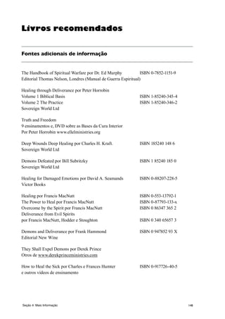 148
Livros recomendados
Fontes adicionais de informação
The Handbook of Spiritual Warfare por Dr. Ed Murphy	 ISBN 0-7852-1151-9
Editorial Thomas Nelson, Londres (Manual de Guerra Espiritual)
Healing through Deliverance por Peter Horrobin
Volume 1 Biblical Basis 	 ISBN 1-85240-345-4
Volume 2 The Practice 	 ISBN 1-85240-346-2
Sovereign World Ltd
Truth and Freedom
9 ensinamentos e, DVD sobre as Bases da Cura Interior
Por Peter Horrobin www.ellelministries.org
Deep Wounds Deep Healing por Charles H. Kraft. 	 ISBN 185240 148 6
Sovereign World Ltd
Demons Defeated por Bill Subritzky 	 ISBN 1 85240 185 0
Sovereign World Ltd
Healing for Damaged Emotions por David A. Seamands 	 ISBN 0-88207-228-5
Victor Books
Healing por Francis MacNutt 	 ISBN 0-553-13792-1
The Power to Heal por Francis MacNutt 	 ISBN 0-87793-133-x
Overcome by the Spirit por Francis MacNutt 	 ISBN 0 86347 365 2
Deliverance from Evil Spirits
por Francis MacNutt, Hodder e Stoughton 	 ISBN 0 340 65657 3
Demons and Deliverance por Frank Hammond 	 ISBN 0 947852 93 X
Editorial New Wine
They Shall Expel Demons por Derek Prince
Otros de www.derekprinceministries.com
How to Heal the Sick por Charles e Frances Humter 	 ISBN 0-917726-40-5
e outros vídeos de ensinamento
Seção 4: Mais Informação
 