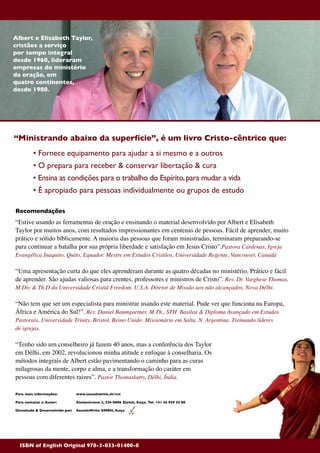 150
Recomendações
“Estive usando as ferramentas de oração e ensinando o material desenvolvido por Albert e Elisabeth
Taylor por muitos anos, com resultados impressionantes em centenas de pessoas. Fácil de aprender, muito
prático e sólido bíblicamente. A maioria das pessoas que foram ministradas, terminaram preparando-se
para continuar a batalha por sua própria liberdade e satisfação em Jesus Cristo”.Pastora Cárdenas, Igreja
Evangélica Inaquito, Quito, Equador. Mestre em Estudos Cristãos, Universidade Regente, Vancouver, Canadá
“Uma apresentação curta do que eles aprenderam durante as quatro décadas no ministério. Prático e fácil
de aprender. São ajudas valiosas para crentes, professores e ministros de Cristo”. Rev. Dr. Varghese Thomas,
M.Div & Th.D da Universidade Cristiã Freedom. U.S.A. Diretor de Missão aos não alcançados, Nova Délhi.
“Não tem que ser um especialista para ministrar usando este material. Pude ver que funciona na Europa,
África e América do Sul!”. Rev. Daniel Baumgartner, M.Th., STH Basilea & Diploma Avançado em Estudos
Pastorais, Universidade Trinity. Bristol, Reino Unido. Missionário em Salta, N. Argentina. Treinando líderes
de igrejas.
“Tenho sido um conselheiro já fazem 40 anos, mas a conferência dos Taylor
em Délhi, em 2002, revolucionou minha atitude e enfoque à conselharia. Os
métodos integrais de Albert estão pavimentando o caminho para as curas
milagrosas da mente, corpo e alma, e a transformação do caráter em
pessoas com diferentes raizes”. Pastor Thomaskutty, Délhi, Índia.
Para mais informações: 	 www.soundswrite.ch/cct
Para contatar o Autor: 	 Stolzestrasse 3, CH-8006 Zürich, Suiça. Tel. +41 44 939 24 88
Disenhado & Desenvolvido por:	 SoundsWrite GMBH, Suiça
“Ministrando abaixo da superfície”, é um livro Cristo-cêntrico que:
	 • Fornece equipamento para ajudar a si mesmo e a outros
	 • O prepara para receber & conservar libertação & cura
	 • Ensina as condições para o trabalho do Espírito,para mudar a vida
	 • É apropiado para pessoas individualmente ou grupos de estudo
Albert e Elisabeth Taylor,
cristãos a serviço
por tempo integral
desde 1960, lideraram
empresas do ministério
da oração, em
quatro continentes,
desde 1980.
ISBN of English Original 978-3-033-01400-8
 