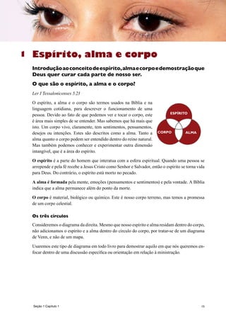 15
Espírito, alma e corpo
Introduçãoaoconceitodeespírito,almaecorpoedemostraçãoque
Deus quer curar cada parte de nosso ser.
O que são o espírito, a alma e o corpo?
Ler I Tessalonicenses 5:23
O espírito, a alma e o corpo são termos usados na Bíblia e na
linguagem cotidiana, para descrever o funcionamento de uma
pessoa. Devido ao fato de que podemos ver e tocar o corpo, este
é área mais simples de se entender. Mas sabemos que há mais que
isto. Um corpo vivo, claramente, tem sentimentos, pensamentos,
desejos ou intenções. Estes são descritos como a alma. Tanto a
alma quanto o corpo podem ser entendido dentro do reino natural.
Mas também podemos conhecer e experimentar outra dimensão
intangível, que é a área do espírito.
O espírito é a parte do homem que interatua com a esfera espiritual. Quando uma pessoa se
arrepende e pela fé recebe a Jesus Cristo como Senhor e Salvador, então o espírito se torna vida
para Deus. Do contrário, o espírito está morto no pecado.
A alma é formada pela mente, emoções (pensamentos e sentimentos) e pela vontade. A Bíblia
indica que a alma permanece além do ponto da morte.
O corpo é material, biológico ou químico. Este é nosso corpo terreno, mas temos a promessa
de um corpo celestial.
Os três círculos
Consideremos o diagrama da direita. Mesmo que nosso espírito e alma residam dentro do corpo,
não adicionamos o espírito e a alma dentro do círculo do corpo, por tratar-se de um diagrama
de Venn, e não de um mapa.
Usaremos este tipo de diagrama em todo livro para demostrar aquilo em que nós queremos en-
focar dentro de uma discussão específica ou orientação em relação à ministração.
1
CORPO ALMA
ESPÍRITO
Seção 1 Capítulo 1
 