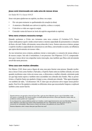 16Seção 1 Capítulo 1
Espírito,Alma e Corpo
Jesus está interessado em cada uma de nossas áreas
Ler Isaías 61:1-3 e Lucas 4:14-21
Jesus veio para ajudar-nos no espírito, na alma e no corpo.
•	 Ele veio para restaurar os quebrantados de coração (a alma).
•	 A anunciar a liberdade aos cativos (o espírito, a alma e o corpo).
•	 E devolver a visão aos cegos (o corpo).
•	 Conceder vestes de louvor ao invés de espírito angustiado (o espírito).
Uma nova criatura necessita tempo
Quando aceitamos a Cristo nos tornamos uma nova criatura (2 Coríntios 5:17). Nosso
corpo ainda parece igual e ainda conservamos a mesma capacidade de pensamentos e emoções
do bem e do mal. Então, obviamente, nossa alma não é nova. Somos uma nova criatura, porque
o espírito recebeu a capacidade de comunicar-se com Deus, convertendo-se assim, na influência
que opera decisivamente em nossas vidas. .
Ao nos tornarmos nova criatura, podemos iniciar a renovação e o conserto de nossas almas e
de nossos corpos. Isto não é instantâneo; é um processo. Em Filipenses 2:12-13, compreende-
mos que é nosso dever nos empenhar nesta renovação, mas também que Deus está ativamente
envolvido neste processo.
Uma casa com muitos cômodos
Em Mateus 12:43, Jesus usou a figura de uma casa para ilustrar uma pessoa. Quando recebe-
mos a Jesus Cristo como Senhor e Salvador, o Espírito Santo entra no melhor cômodo, tal como
quando recebemos uma visita em nossa casa, a oferecemos o melhor cômodo; entretanto pode
ser que haja muita sujeira e também ratos escondidos nos cômodos dos fundos. Mas se permi-
tirmos, o Espírito Santo nos ajudará a limpar a casa, cômodo por cômodo. “Mas agora despojai-
vos também de tudo...” (Colossenses 3:8). É claro que um processo ativo requer nossa partici-
pação. Este livro lhe ajudará a entender as diferentes áreas que necessitarão limpeza e explicará
também como assim fazê-lo.
Quando abrimos uma garrafa ou lata de Coca-Cola, o gás que não é liberado vai ser o que irá borbulhar, vindo
até mesmo a transbordar. De maneira similar, se sucede quando permitimos a Deus que descubra nossas vidas; os
problemas ocultos podem sair à superfície.
Se nos dispusermos, estes problemas podem ser tratados, e assim experimentaremos uma nova liberdade. Devemos
estar dispostos a que Deus nos mostre onde necessitamos de cura. É fácil pensar que são outros os que se
encontram em necessidade. Observemos a história do fariseu e do publicano em Lucas 18:9-14.
Estamos dispostos a abrir nossas vidas para que Deus nos cure?
 