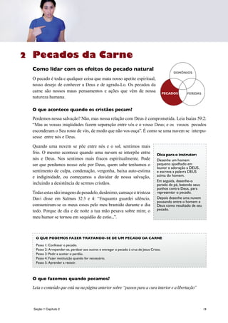 19
Pecados da Carne
Como lidar com os efeitos do pecado natural
O pecado é toda e qualquer coisa que mata nosso apetite espiritual,
nosso desejo de conhecer a Deus e de agrada-Lo. Os pecados da
carne são nossos maus pensamentos e ações que vêm de nossa
natureza humana.
O que acontece quando os cristãos pecam?
Perdemos nossa salvação? Não, mas nossa relação com Deus é comprometida. Leia Isaías 59:2:
“Mas as vossas iniqüidades fazem separação entre vós e o vosso Deus; e os vossos pecados
esconderam o Seu rosto de vós, de modo que não vos ouça”. É como se uma nuvem se interpu-
sesse entre nós e Deus.
Quando uma nuvem se põe entre nós e o sol, sentimos mais
frio. O mesmo acontece quando uma nuvem se interpõe entre
nós e Deus. Nos sentimos mais fracos espiritualmente. Pode
ser que perdamos nosso zelo por Deus, quem sabe tenhamos o
sentimento de culpa, condenação, vergonha, baixa auto-estima
e indiginidade, ou começamos a duvidar de nossa salvação,
incluindo a desistência de sermos cristãos.
Todasestassãoimagensdepesadelo,desânimo,cansaçoetristeza
Davi disse em Salmos 32:3 e 4: “Enquanto guardei silêncio,
consumiram-se os meus ossos pelo meu bramido durante o dia
todo. Porque de dia e de noite a tua mão pesava sobre mim; o
meu humor se tornou em sequidão de estio...”.
O que fazemos quando pecamos?
Leia o conteúdo que está na na página anterior sobre “passos para a cura interior e a libertação”
PECADOS HURTS
DEMONS
FERIDAS
DEMÔNIOS
Dica para o instrutor:
Desenhe um homem
pequeno ajoelhado em
louvor e adoração a DEUS,
e escreva a palavra DEUS
acima do homem.
Em seguida, desenhe-o
parado de pé, batendo seus
punhos contra Deus, para
representar o pecado.
Depois desenhe uma nuvem
pousando entre o homem e
Deus como resultado de seu
pecado.
O QUE PODEMOS FAZER TRATANDO-SE DE UM PECADO DA CARNE
Passo 1: Confessar o pecado.
Passo 2: Arrepender-se, perdoar aos outros e entregar o pecado à cruz de Jesus Cristo.
Passo 3: Pedir e aceitar o perdão.
Passo 4: Fazer restituição quando for necessário.
Passo 5: Aprender a resistir.
2
Seção 1 Capítulo 2
 