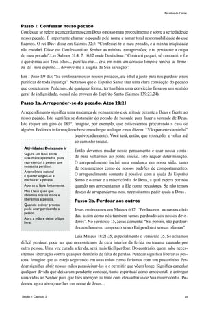 20
Passo 1: Confessar nosso pecado
Confessar se refere a concordarmos com Deus o nosso mau procedimento e sobre a seriedade de
nosso pecado. É importante chamar o pecado pelo nome e tomar total responsabilidade do que
fizemos. O rei Davi disse em Salmos 32:5: “Confessei-te o meu pecado, e a minha iniqüidade
não encobri. Disse eu: Confessarei ao Senhor as minhas transgressões; e tu perdoaste a culpa
do meu pecado”.Ler Salmos 51:4, 7, 10,12 onde Davi disse: “Contra ti pequei, só contra ti, e fiz
o que é mau aos Teus olhos... purifíca-me… cria em mim um coração limpo e renova a firme-
za do meu espírito… devolve-me a alegria da Sua salvação”.
Em 1 João 1:9 diz: “Se confessarmos os nossos pecados, ele é fiel e justo para nos perdoar e nos
purificar de toda injustiça”. Notamos que o Espírito Santo traz uma clara convicção do pecado
que cometemos. Podemos, de qualquer forma, ter também uma convicção falsa ou um sentido
geral de indignidade, o qual não provem do Espírito Santo (Salmos 139:23,24).
Passo 2a. Arrepender-se do pecado. Atos 20:21
Arrependimento significa uma mudança de pensamento e de atitude perante a Deus e frente ao
nosso pecado. Isto significa se distanciar do pecado do passado para fazer a vontade de Deus.
Isto requer um giro de 180°. Imagine, por exemplo, que estivessemos procurando a casa de
alguém. Pedimos informação sobre como chegar ao lugar e nos dizem: “Vão por este caminho”
(equivocadamente). Você terá, então, que retroceder e voltar até
ao caminho inicial.
Então devemos mudar nosso pensamento e usar nossa vonta-
de para voltarmos ao ponto inicial. Isto requer determinação.
O arrependimento inclui uma mudança em nossa vida, tanto
de pensamentos como de nossos padrões de comportamenteo.
O arrependimento somente é possível com a ajuda do Espírito
Santo e o amor e a misericórdia de Deus, a qual espera por nós
quando nos apresentamos a Ele como pecadores. Se não temos
desejo de arrependermo-nos, necessitamos pedir ajuda a Deus .
Passo 2b. Perdoar aos outros
Jesus ensinou-nos em Mateus 6:12: “Perdoa-nos as nossas dívi-
das, assim como nós também temos perdoado aos nossos deve-
dores”. No versículo 15, Jesus comenta: “Se, porém, não perdoar-
des aos homens, tampouco vosso Pai perdoará vossas ofensas”.
Leia Mateus 18:21-35, especialmente o versículo 35. Se achamos
difícil perdoar, pode ser que necessitemos de cura interior da ferida ou trauma causado por
outra pessoa. Uma vez curada a ferida, será mais fácil perdoar. Do contrário, quem sabe neces-
sitemos libertação contra qualquer demônio de falta de perdão. Perdoar significa liberar as pes-
soas. Imagine que as esteja segurando em suas mãos como faríamos com um passarinho. Per-
doar significa abrir nossas mãos para deixar-las ir e permitir que võem longe. Significa cancelar
qualquer dívida que deixaram pendente conosco, tanto espiritual como emocional, e entregar
suas vidas ao Senhor para que lhes abençoe ou trate com eles debaixo de Sua misericórdia. Po-
demos agora abençoar-lhes em nome de Jesus. .
Pecados da Carne
Atividade: Deixando ir
Segure um lápis entre
suas mãos apertadas, para
representar a pessoa que
necessita perdoar.
A tendência natural
é querer vingar-se e
machucar a pessoa.
Aperte o lápis fortemente.
Mas Deus quer que
abramos nossas mãos e
liberemos a pessoa.
Quando estiver pronto,
pode orar perdoando a
pessoa.
Abra a mão e deixe o lápis
livre.
Seção 1 Capítulo 2
 