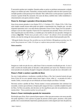 21
É necessário perdoar por completo. Quando ambas as partes se perdoam mutuamente a relação
chega a ser melhor que antes. Entretanto, existem muitas situações onde isto não é possível, por
exemplo quando a outra pessoa já tiver falecido. Não é sábio dizer a certas pessoas o quanto elas
erraram e quanta ferida lhe causaram. Em casos de abuso, também não é sábio restabelecer o
relacionamento com quem cometeu o abuso.
Passo 2c. Entregar o pecado à Cruz de Jesus Cristo
Jesus levou nossos pecados à cruz (Isaías 53:11 e 1 Coríntios 15:3; 1 Pedro 2:24 e 3:18). Uma
ação simples usando nossas mãos pode nos ajudar a experimentar isto. Imagine que sua mão
esquerda representa você e sua mão direita representa a Jesus Cristo. Pegue um livro pesado e
coloque-o em sua mão esquerda. O peso do livro representa seus pecados. Passe o livro de sua
mão esquerda para sua mão direita, e a medida que o faz medite em seus pecados. Entregue-os
a Jesus e diga-Lhe: “Ponho meus pecados sobre ti Jesus”. Ao colocar o livro em minha mão
direita, em sinal de entrega de meus pecados a Jesus, o peso destes foram passados para Ele.
“Obrigada Senhor Jesus por Teu sacrifício na cruz do Calvário. Obrigada por perdoar-me. Eu
aceito Tua promessa em 1 João 1:9, de que se confesso meus pecados estou perdoado”.
Outra maneira
Imagine-se vindo aos pés da cruz, onde Jesus Cristo se encontra crucificado por nós. A cruz é
onde a escória do mundo pode ser deixada e onde podemos por nosso lixo. Podemos escrever
nosso pecado em um pedaço de papel e imaginar colocando-o aos pés da cruz e deixando-o alí.
Passo 3. Pedir e aceitar o perdão de Deus
Na cruz é onde pedimos e recebemos o perdão de Deus, o Pai. Isto é possível através do que
Jesus Cristo fez na cruz quando tomou nosso lugar e levou, sobre si, os pecados de todo o
mundo. Então, a nuvem que era um obstáculo em nossa relação com Deus é retirada.
Devemos aceitar o perdão de Deus. Nossas mentes e nossos pensamentos irão continuar nos
acusando, a menos que aceitemos a limpeza pelo sangue de Jesus e o perdão completo da parte
de Deus. Se Deus nos perdoa, não devemos ser tão orgulhosos para não nos perdoarmos, nem
mesmo dizer: “Nunca poderei pedoar-me pelo que fiz”.
Passo 4. Fazer restituição quando for necessário
Restituição quer dizer, fazer o possível para reparar o dano que provocamos com nosso pecado.
Isto pode significar, ir até a pessoa ou grupo de pessoas contras quem pecamos e lhes pedir
perdão. Isto é essencialmente importante quando pecamos contra alguém por meio de palavras,
Pecados da Carne
Seção 1 Capítulo 2
 