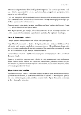 22
atitudes ou comportamento. Obviamente, pode haver pecados tão delicados que muitas vezes
não é sábio ter que confessá-los à pessoa que ferimos. Se a outra parte não quer perdoar temos
que deixar nas mãos de Deus.
Certa vez, um ugandês devolveu um caminhão de coisas que havia roubado de um hospital onde
havia trabalhado: camas, móveis, máquinas de escrever e etc. Quando lhe perguntamos por que,
ele disse que Jesus o havia transformado.
Zaqueu prometeu pagar quatro vezes a quantidade que havia roubado dos impostos (Lucas
19:8). Isto era mais do que a lei judia cobrava.
Nota. Alguns pecados, por exemplo, fornicação ou adultério, trazem laços ímpios da alma com
a outra pessoa; estes laços de alma necessitam ser quebradas. Ver capítulo 5 desta Seção.
Passo 5. Aprender a resistir
Também devemos aprender a resistir às futuras tentações de pecado.
Tiago 4:7 diz: “…mas resisti ao Diabo, e ele fugirá de vós”. Em 1 Coríntios 10:13 lemos: “Não
sobreveio a vocês tentação que não fosse comum aos homens. E Deus é fiel; ele não permitirá
que vocês sejam tentados além do que podem suportar. Mas, quando forem tentados, ele mesmo
lhes providenciará um escape, para que o possam suportar.”
Nossa resitência aumentará a medida em que ofereçamos novamente nossas vidas a Jesus Cristo
(Romanos 12:1,2).
Digamos: “Jesus Cristo, quero que sejas o Senhor de cada parte de minha vida: minha mente,
minhas emoções, minha vontade, meu corpo, meu tempo, minhas possessões, minhas relações,
meu trabalho ou falta de trabalho, meu futuro e meu passado, tudo o que sou. Por favor, enche-
me com a força do Espírito Santo.
Relembre as intersecções
Relembre que o corpo, a alma e o espírito se intersectam. Os pecados, as feridas e os demônios
operam da mesma maneira, já que também interatuam ou sobrepõe-se. Neste capítulo aprende-
mos como lidar com o pecado sem considerar os outros efeitos. Agora, observemos as áreas das
feridas e das reações incorretas.
Pecados da Carne
Seção 1 Capítulo 2
 