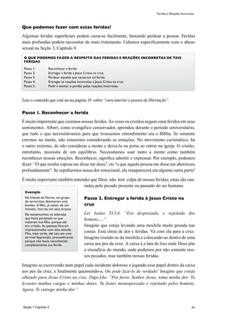 24
Que podemos fazer com estas feridas?
Algumas feridas superficiais podem curar-se facilmente, bastando perdoar a pessoa. Feridas
mais profundas podem necessitar de mais tratamento. Lidamos especificamente com o abuso
sexual na Seção 3, Capítulo 9.
Leia o conteúdo que está na na página 18 sobre “cura interior e passos de libertação”.
Passo 1. Reconhecer a ferida
É muito importante que curemos nossas feridas. Às vezes os cristãos negam estar feridos em seus
sentimentos. Albert, como evangélico conservador, aprendeu durante o período umiversitário,
que tudo o que necessitávamos para que tivessemos entendimento era a Bíblia. Se somente
crermos na mente, não estaremos considerando as emoções. No movimento carismático, há
o outro extremo, de não considerar a mente e deixá-la na porta ao entrar na igreja. O cristão,
entretanto, necessita de um equilibrio. Necessitamos usar tanto a mente como também
reconhecer nossas emoções. Reconhecer, significa admitir e expressar. Por exemplo, podemos
dizer: “O que minha esposa me disse me doeu”, ou “o que aquela pessoa me disse me aborreceu
profundamente”. Se sepultarmos nossa dor emocional, ela reaaparecerá em alguma outra parte!
É muito importante também entender que Deus não tem culpa de nossas feridas; estas são cau-
sadas pelo pecado presente ou passado do ser humano.
Passo 2. Entregar a ferida à Jesus Cristo na
cruz
Ler Isaías 53:3,4: “Era desprezado, e rejeitado dos
homens…..”.
Imagine que esteja levando uma mochila muito pesada nas
costas. Está cheia de dor e feridas. Vá com ela para a cruz.
Imagine tirando-as da mochila e colocando-as dentro de uma
caixa aos pés da cruz. A caixa é a lata de lixo onde Deus põe
a imundície do mundo, onde podemos por não somente nos-
sos pecados, mas também nossas feridas.
Imagine-se escrevendo num papel cada incidente doloroso e jogando esse papel dentro da caixa
aos pés da cruz, e finalmente queimando-a. Ou pode fazê-lo de verdade! Imagine que esteja
olhando para Jesus Cristo na cruz. Diga-Lhe: “Por favor, Senhor Jesus, toma minha dor. Tu
levastes minhas cargas e minhas dores. Tu fostes menosprezado e rejeitado pelos homens.
Agora, Te entrego minha dor.”
Seção 1 Capítulo 3
Feridas e Reações Incorretas
O QUE PODEMOS FAZER A RESPEITO DAS FERIDAS E REAÇÕES INCORRETAS DE TAIS
FERIDAS
Passo 1:	 Reconhecer a ferida.
Passo 2:	 Entregar a ferida a Jesus Cristo na cruz.
Passo 3:	 Perdoar aqueles que causaram tal ferida.
Passo 4:	 Entregar as reações incorretas a Jesus Cristo na cruz.
Passo 5:	 Pedir e aceitar o perdão pelas reações incorretas.
Exemplo
Na Irlanda do Norte, um grupo
de terroristas detonaram uma
bomba. A filha, já maior, de um
homem, morreu em seus braços.
Ele testemunhou na televisão
que havía perdoado os que
mataram sua filha, porque ele
era cristão. As pessoas ficaram
impressionadas com esta atitude.
Mas, mais tarde, ele caiu em uma
terrível depressão, provavelmente
porque não havia reconhecido
completamente sua ferida.
 