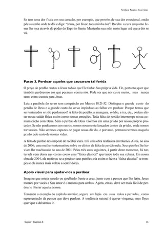 25
Se tens uma dor física em seu coração, por exemplo, que provém de sua dor emocional, então
põe sua mão onde te dói e diga: “Jesus, por favor, toca minha dor”. Receba a cura enquanto Je-
sus lhe toca através do poder do Espírito Santo. Mantenha sua mão neste lugar até que a dor se
vá.
Passo 3. Perdoar aqueles que causaram tal ferida
O preço do perdão custou a Jesus tudo o que Ele tinha: Sua própria vida. Ele, portanto, quer que
também perdoemos aos que pecaram contra nós. Pode ser que nos custe muito, mas nunca
tanto como custou para Jesus.
Leia a parábola do servo sem compaixão em Mateus 18:21-32. Distingua o grande custo do
perdão de Deus e o grande custo do servo impiedoso ao falhar em perdoar. Porque temos que
ser torturados se não perdoamos? A falta de perdão, a amargura, o ódio, a ira, etc., podem afe-
tar nossa saúde física assim como nossas emoções. Toda falta de perdão interrompe nossa co-
mumicação com Deus. Sem o perdão de Deus vivemos em uma prisão por nosso próprio pro-
ceder. Se não perdoarmos aos outros, somos novamente lançados dentro da prisão, onde somos
torturados. Não seremos capazes de pagar nossa dívida, e portanto, permaneceremos naquela
prisão pelo resto de nossas vidas.
A falta de perdão nos impede de receber cura. Em uma obra realizada em Buenos Aires, no ano
de 2006, uma mulher testemunhou sobre os efeitos da falta de perdão nela. Seus patrões lhe ha-
viam lhe machucado no ano de 2001. Pelos três anos seguintes, à partir deste momento, foi tor-
turada com dores nas costas como uma “faixa elástica” apertando toda sua coluna. Em nossa
obra de 2004, ela motivou-se a perdoar seus patrões; ela assim o fez e a “faixa elástica” se rom-
peu e ela nunca mais voltou a sentir dores.
Apoio visual para ajudar-nos a perdoar
Imagine que esteja parado ou ajoelhado frente a cruz, junto com a pessoa que lhe feriu. Jesus
morreu por vocês e Seu amor é o mesmo para ambos. Agora, então, deve ser mais fácil de per-
doar e liberar aquela pessoa.
Tomando o exemplo do capítulo anterior, segure um lápis em suas mãos a pertadas, como
representação da pessoa que deve perdoar. A tendência natural é querer vingança, mas Deus
quer que a deixemos ir.
Seção 1 Capítulo 3
Feridas e Reações Incorretas
 