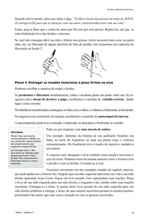 26
Quando estiver pronto, abra suas mãos e diga: “Te libero (nome da pessoa) em nome de JESUS.
Te entrego à Ele para que te abençoe com seu amor e misericórdia trate com sua vida”.
Então, peça à Deus que o encha do amor que Ele tem por esta pessoa. Repita isto, até que se
sinta finalmente livre das feridas e rancores.
Se você não consegue abrir sua mão e liberar esta pessoa, talvez necessite mais cura; ou quem
sabe, até, ser libertado de algum demônio de falta de perdão. Isto trataremos nos capítulos de
libertação na Seção 2.
Passo 4. Entregar as reações incorretas à Jesus Cristo na cruz
Podemos escolher a maneira de reagir à feridas.
Se perdoamos e liberamos imediatamente, então o incidente perde seu poder sobre nós. Se re-
agimos com o desejo de devolver o golpe, escolhemos o caminho de rebelião externa, dando
lugar a uma corrente:
Derebeliãoaoressentimento,àamargura,aoódio,àira,àcólera,àviolência,efinalmente,aohomicídio.
Se reagimos com sentimento de rejeição, escolhemos o caminho de autocompaixão interna:
A autocompaixão pode levar à retração, à depressão, ao desespero e finalmente ao suicídio.
Pode ser que reajamos com uma mescla de ambos.
Um exemplo: Sabemos da história de um jardineiro brasilero em
Salta, no norte da Argentina, ao qual sua patroa suíça o criticava
constantemente. Ele finalmente teve a reação de matá-la e também a
seu esposo.
A resposta mais adequada é levar também essas reações incorretas à
cruz de Jesus. Podemos fazer da mesma maneira como o fizemos com
o pecado e com as feridas: Levando-as à cruz.
Usaremos novamente um dos exemplos simples do capítulo anterior,
que pode ajudar-nos a ilustrar isto. Imagine que sua mão esquerda represente sua vida e sua mão
direita represente Jesus Cristo. Pegue um livro pesado. Este representará suas reações. Passe
o livro de sua mão esquerda para sua mão direita, e enquanto o faz, medite sobre suas reações
incorretas. Entregue-as à Jesus. O passar deste livro pesado de sua mão esquerda para sua
mão direita simboliza a entrega, a Jesus, de suas reações incorretas perante os acontecimentos;
permitindo-Lhe assim, que trate com a situação ou com as pessoas envolvidas.
Atividade
Pense e faça uma lista de
outros exemplos na Bíblia, ou
nos noticiários, destes padrões
de comportamento que
originam-se destas feridas.
Um exemplo claro: o Rei
Saul sentiu-se rejeitado pelas
pessoas que foram à favor
de Davi. Seu ressentimento,
finalmente, levou-o a tentar
homicídio.
Feridas e Reações Incorretas
Seção 1 Capítulo 3
 