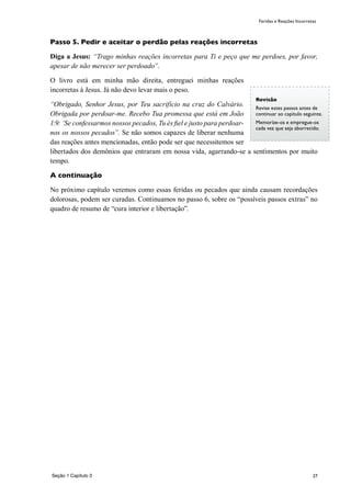 27
Passo 5. Pedir e aceitar o perdão pelas reações incorretas
Diga a Jesus: “Trago minhas reações incorretas para Ti e peço que me perdoes, por favor,
apesar de não merecer ser perdoado”.
O livro está em minha mão direita, entreguei minhas reações
incorretas à Jesus. Já não devo levar mais o peso.
“Obrigado, Senhor Jesus, por Teu sacrifício na cruz do Calvário.
Obrigada por perdoar-me. Recebo Tua promessa que está em João
1:9: ‘Se confessarmos nossos pecados, Tu és fiel e justo para perdoar-
nos os nossos pecados”. Se não somos capazes de liberar nenhuma
das reações antes mencionadas, então pode ser que necessitemos ser
libertados dos demônios que entraram em nossa vida, agarrando-se a sentimentos por muito
tempo.
A continuação
No próximo capítulo veremos como essas feridas ou pecados que ainda causam recordações
dolorosas, podem ser curadas. Continuamos no passo 6, sobre os “possíveis passos extras” no
quadro de resumo de “cura interior e libertação”.
Revisão
Revise estes passos antes de
continuar ao capítulo seguinte.
Memoríze-os e empregue-os
cada vez que seja aborrecido.
Seção 1 Capítulo 3
Feridas e Reações Incorretas
 