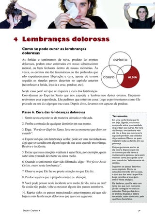 29
Lembranças dolorosas
Como se pode curar as lembranças
dolorosas
As feridas e sentimentos de raiva, produto de eventos
dolorosos, podem estar enterrados em nosso subconsciente
mental, ou bem fechados dentro de nossas memórias. Às
vezes, os eventos são tão traumáticos ou tão profundos que
não experimentamos libertação e cura, apesar de termos
seguido os simples passos descritos no capítulo anterior
(reconhecer a ferida, levá-la a cruz, perdoar, etc.).
Neste caso pode ser que se requeira a cura das lembranças.
Convidamos ao Espírito Santo que nos capacite a lembrarmos destes eventos. Enquanto
revivemos essa experiência, Lhe pedimos que entre em cena. Logo experimentamos como Ele
procede ou nos diz algo que traz cura. Depois disto, devemos ser capazes de perdoar.
Passo 6. Cura das lembranças dolorosas
1. Sente-se ou encoste-se de maneira cômoda e relaxada.
2. Proíba a entrada de qualquer demônio em sua mente.
3. Diga: “Por favor Espírito Santo, leva-me ao momento que deve ser
curado”.
4. Espere até que esta lembrança venha; pode ser uma recordação ou
algo que se sucedeu em algum lugar da sua casa quando era criança.
Reviva o incidente.
5. Deixe que suas emoções venham à superfície, por exemplo, quem
sabe sinta vontade de chorar ou sinta medo.
6. Quando o sentimento tiver sido libertado, diga: “Por favor Jesus
Cristo, entre nesta lembrança”.
7. Observe o que Ele faz ou preste atenção no que Ele diz.
8. Perdoe aqueles que o prejudicaram e os. abençoe.
9. Você pode pensar neste incidente sem medo, ferida, raiva ou dor?
Se ainda não puder, volte a executar alguns dos passos anteriores.
10. Repita todos os passos mencionados anteriormente até que não
hajam mais lembranças dolorosas que queiram regressar.
BODY ALMACORPO
ESPÍRITO
Testemunho
Em uma conferência que fiz
em Jinja, Uganda, estávamos
ensinando sobre a necessidade
de perdoar aos outros. Na hora
do almoço, uma senhora veio
até nós e disse que nunca sería
capaz de perdoar aos soldados
do presidente Obote, os quais
mataram toda sua família em sua
presença.
Lhe perguntamos, então, se
ela estaría disposta que nós
orássemos por ela frente a
muitas outras pessoas, para assim
mostrar como Jesus pode curar
suas memórias. Valentemente ela
aceitou.
Seguimos os passos descritos
neste capítulo. Ela viu os
soldados entrando em sua casa,
e toda sua dor veio à superfície.
Logo convidou a Jesus para
entrar nesta situação.
Ela declarou, que Ele veio com
tanta luz, que num momento
já não conseguia ver mais os
soldados. Pôde perdoá-los e
se encheu de gozo; e estava
encantada, assim como nós, pelo
que Deus havía feito.
4
Seção I Capítulo 4
 