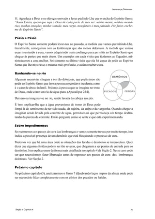 30
11. Agradeça a Deus e se ofereça renovado a Jesus pedindo-Lhe que o encha do Espírito Santo:
“Jesus Cristo, quero que seja o Deus de cada parte de meu ser: minha mente, minhas memó-
rias, minhas emoções, minha vontade, meu corpo, meu futuro e meu passado. Por favor, enche-
me do Espírito Santo”.
Passo a Passo
O Espírito Santo somente poderá levar-nos ao passado, a medida que vamos permitindo-Lhe.
Geralmente, começamos com as lembranças que são menos dolorosas. A medida que vamos
experimentando a cura, vamos adquirindo mais confiança para permitir ao Espírito Santo que
chegue às partes que mais doem. Um exemplo: em cada visita que fazíamos ao Equador, mi-
nistrávamos a uma mulher. Foi somente na última visita que ela foi capaz de pedir ao Espírito
Santo que lhe mostrasse o trauma mais profundo, e assim receber cura.
Banhando-se no rio
Algumas memórias chegam a ser tão dolorosas, que preferimos não
pedir ao Espírito Santo que leve a pessoa a recordar o incidente; como
é o caso de abuso infantil. Pedimos à pessoa que se imagine no trono
de Deus, onde corre um rio de água pura. (Apocalipse 22:1).
Deixem-na imaginar-se no rio, sendo lavada da cabeça aos pés.
É bom explicar-lhe que a água proveniente do trono de Deus pode
limpá-la do sentimento de ter sido usada, da sujeira, da culpa e da vergonha. Quando chegar a
imaginar sendo levada pela corrente de água, permitam-na que permaneça um tempo desfru-
tando da pureza da corrente. Então pergunte como se sente e que está experimentando.
Sobre impedimentos
Se recorremos aos passos de cura das lembranças e vemos somente trevas por muito tempo, isto
indica a possível presença de um demônio que está bloqueando o processo de cura.
Podemos ver que há uma área onde as situações das feridas e demônios se intersectam. Quer
dizer que algumas feridas podem ser tão severas, que chegaram a ser pontos de entrada para os
demônios. Isto explicaremos de forma mais detalhada no capítulo 4 da Seção 2. Neste caso pode
ser que necessitemos fazer libertação antes de regressar aos passos de cura das lembranças
dolorosas. Ver Seção 2.
Próximo capítulo
No próximo capítulo (5), analizaremos o Passo 7 (Quebrando laços ímpios da alma), onde pode
ser necessário lidar completamente com os efeitos dos pecados ou feridas.
PECADOS FERIDAS
DEMÔNIOS
Seção 1 Capítulo 4
Lembranças Dolorosas
 