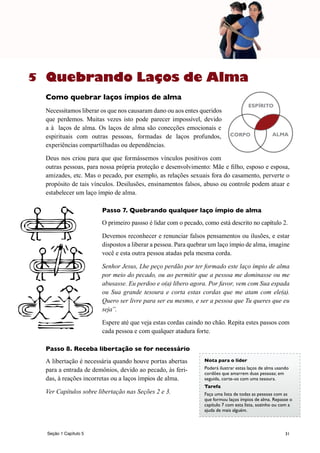 31
Quebrando Laços de Alma
Como quebrar laços ímpios de alma
Necessitamos liberar os que nos causaram dano ou aos entes queridos
que perdemos. Muitas vezes isto pode parecer impossível, devido
a à laços de alma. Os laços de alma são conecções emocionais e
espirituais com outras pessoas, formadas de laços profundos,
experiências compartilhadas ou dependências.
Deus nos criou para que que formássemos vínculos positivos com
outras pessoas, para nossa própria proteção e desenvolvimento: Mãe e filho, esposo e esposa,
amizades, etc. Mas o pecado, por exemplo, as relações sexuais fora do casamento, perverte o
propósito de tais vínculos. Desilusões, ensinamentos falsos, abuso ou controle podem atuar e
estabelecer um laço ímpio de alma.
Passo 7. Quebrando qualquer laço ímpio de alma
O primeiro passso é lidar com o pecado, como está descrito no capítulo 2.
Devemos reconhecer e renunciar falsos pensamentos ou ilusões, e estar
dispostos a liberar a pessoa. Para quebrar um laço ímpio de alma, imagine
você e esta outra pessoa atadas pela mesma corda.
Senhor Jesus, Lhe peço perdão por ter formado este laço ímpio de alma
por meio do pecado, ou ao permitir que a pessoa me dominasse ou me
abusasse. Eu perdoo e o(a) libero agora. Por favor, vem com Sua espada
ou Sua grande tesoura e corta estas cordas que me atam com ele(a).
Quero ser livre para ser eu mesmo, e ser a pessoa que Tu queres que eu
seja”.
Espere até que veja estas cordas caindo no chão. Repita estes passos com
cada pessoa e com qualquer atadura forte.
Passo 8. Receba libertação se for necessário
A libertação é necessária quando houve portas abertas
para a entrada de demônios, devido ao pecado, às feri-
das, à reações incorretas ou a laços ímpios de alma.
Ver Capítulos sobre libertação nas Seções 2 e 3.
Nota para o líder
Poderá ilustrar estas laços de alma usando
cordões que amarrem duas pessoas; em
seguida, corte-os com uma tesoura.
Tarefa
Faça uma lista de todas as pessoas com as
que formou laços ímpios de alma. Repasse o
capítulo 7 com esta lista, sozinho ou com a
ajuda de mais alguém.
CORPO ALMA
ESPÍRITO
5
Seção 1 Capítulo 5
 