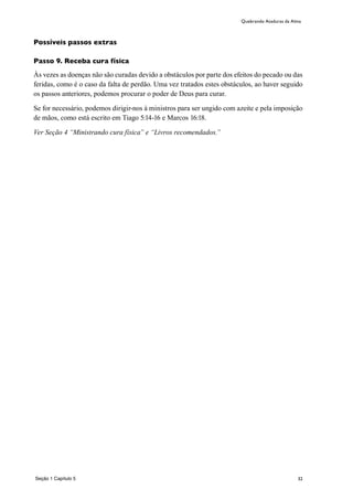 32
Possíveis passos extras
Passo 9. Receba cura física
Às vezes as doenças não são curadas devido a obstáculos por parte dos efeitos do pecado ou das
feridas, como é o caso da falta de perdão. Uma vez tratados estes obstáculos, ao haver seguido
os passos anteriores, podemos procurar o poder de Deus para curar.
Se for necessário, podemos dirigir-nos à ministros para ser ungido com azeite e pela imposição
de mãos, como está escrito em Tiago 5:14-16 e Marcos 16:18.
Ver Seção 4 “Ministrando cura física” e “Livros recomendados.”
Seção 1 Capítulo 5
Quebrando Ataduras da Alma
 