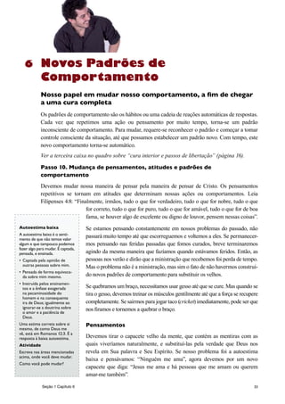 33
Autoestima baixa
A autoestima baixa é o senti-
mento de que não temos valor
algum e que tampouco podemos
fazer algo para mudar. É captada,
pensada, e ensinada.
•	 Captada pela opinião de
outras pessoas sobre mim.
•	 Pensada de forma equivoca-
da sobre mim mesmo.
•	 Instruída pelos ensinamen-
tos e a ênfase exagerada
na pecaminosidade do
homem e na consequente
ira de Deus; igualmente ao
ignorar-se a doutrina sobre
o amor e a paciência de
Deus.
Uma estima correta sobre si
mesmo, de como Deus me
vê, está em Romanos 12:3. É a
resposta à baixa autoestima.
Atividade
Escreva nas áreas mencionadas
acima, onde você deve mudar.
Como você pode mudar?
Novos Padrões de
Comportamento
Nosso papel em mudar nosso comportamento, a fim de chegar
a uma cura completa
Os padrões de comportamento são os hábitos ou uma cadeia de reações automáticas de respostas.
Cada vez que repetimos uma ação ou pensamento por muito tempo, torna-se um padrão
inconsciente de comportamento. Para mudar, requere-se reconhecer o padrão e começar a tomar
controle consciente da situação, até que possamos estabelecer um padrão novo. Com tempo, este
novo comportamento torna-se automático.
Ver a terceira caixa no quadro sobre “cura interior e passos de libertação” (página 16).
Passo 10. Mudança de pensamentos, atitudes e padrões de
comportamento
Devemos mudar nossa maneira de pensar pela maneira de pensar de Cristo. Os pensamentos
repetitivos se tornam em atitudes que determinam nossas ações ou comportamentos. Leia
Filipenses 4:8: “Finalmente, irmãos, tudo o que for verdadeiro, tudo o que for nobre, tudo o que
for correto, tudo o que for puro, tudo o que for amável, tudo o que for de boa
fama, se houver algo de excelente ou digno de louvor, pensem nessas coisas”.
Se estamos pensando constantemente em nossos problemas do passado, não
passará muito tempo até que escorreguemos e voltemos a eles. Se permanecer-
mos pensando nas feridas passadas que fomos curados, breve terminaremos
agindo da mesma maneira que fazíamos quando estávamos feridos. Então, as
pessoas nos verão e dirão que a ministração que recebemos foi perda de tempo.
Mas o problema não é a ministração, mas sim o fato de não havermos construí-
do novos padrões de comportamento para substituir os velhos.
Se quebramos um braço, necessitamos usar gesso até que se cure. Mas quando se
tira o gesso, devemos treinar os músculos gentilmente até que a força se recupere
completamente. Se sairmos para jogar taco (cricket) imediatamente, pode ser que
nos firamos e tornemos a quebrar o braço.
Pensamentos
Devemos tirar o capacete velho da mente, que contém as mentiras com as
quais viveríamos naturalmente, e substituí-las pela verdade que Deus nos
revela em Sua palavra e Seu Espírito. Se nosso problema foi a autoestima
baixa e pensávamos: “Ninguém me ama”, agora devemos por um novo
capacete que diga: “Jesus me ama e há pessoas que me amam ou querem
amar-me também”.
6
Seção 1 Capítulo 6
 