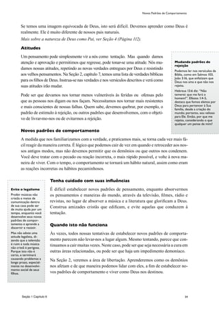 34
Se temos uma imagem equivocada de Deus, isto será difícil. Devemos aprender como Deus é
realmente. Ele é muito diferente de nossos pais naturais.
Mais sobre a natureza de Deus como Pai, ver Seção 4 (Página 112).
Atitudes
Um pensamento pode simplesmente vir a nós como tentação. Mas quando damos
atenção e aprovação e permitimos que regresse, pode tonar-se uma atitude. Nós mu-
damos nossas atitudes, repetindo as novas verdades entregues por Deus e resistindo
aos velhos pensamentos. Na Seção 2, capítulo 7, temos uma lista de verdades bíblicas
para os filhos de Deus. Instrua-se nas verdades e nos versículos descritos e verá como
suas atitudes irão mudar.
Pode ser que devamos nos tornar menos vulneráveis às feridas ou ofensas pelo
que as pessoas nos digam ou nos façam. Necessitamos nos tornar mais resistentes
e mais conscientes de nossas falhas. Quem sabe, devemos quebrar, por exemplo, o
padrão de estimulo à rejeição, ou outros padrões que desenvolvemos, com o objeti-
vo de livrar-mo-nos ou de evitarmos a rejeição.
Novos padrões de comportamento
A medida que nos familiarizamos com a verdade, e praticamos mais, se torna cada vez mais fá-
cil reagir da maneira correta. É lógico que podemos cair de vez em quando e retroceder aos nos-
sos antigos modos, mas não devemos permitir que os demônios ou que outros nos condenem.
Você deve tratar com o pecado ou reação incorreta, o mais rápido possível, e volte à nova ma-
neira de viver. Com o tempo, o comportamento se tornará um hábito natural, assim como eram
as reações incorretas ou hábitos pecaminhosos.
Tenha cuidado com suas influências
É difícil estabelecer novos padrões de pensamento, enquanto absorvermos
os pensamentos e maneiras do mundo, através da televisão, filmes, rádio e
revistas, no lugar de absorver a música e a literatura que glorificam a Deus.
Construa amizades cristãs que edificam, e evite aquelas que conduzem à
tentação.
Quando isto não funciona
Às vezes, todos nossas tentativas de estabelecer novos padrões de comporta-
mento parecem não levar-nos a lugar algum. Mesmo tentando, parece que con-
tinuamos a cair muitas vezes. Neste caso, pode ser que seja necessária a cura em
outras áreas relacionadas, ou pode ser que haja um impedimento demoníaco.
Na Seção 2, veremos a área de libertação. Aprenderemos como os demônios
nos afetam e de que maneira podemos lidar com eles, a fim de estabelecer no-
vos padrões de comportamento e viver como Deus nos destinou.
Mudando padrões de
rejeição
Podemos ler nos versículos da
Bíblia, como em Salmos 103,
João 3:16, que enfatizam que
Deus nos ama e que não nos
rejeita.
Hebreus 13:6 diz: “Não
temerei: que me fará o
homem?”. Efésios 1:4-5,
destaca que fomos eleitos por
Deus para pertencer à Sua
família, desde a criação do
mundo; portanto, sou valioso
para Ele. Então, por que me
rejeito, considerando o que
qualquer um pense de mim?
Evite o legalismo
Proibir músicas não
cristãs e meios de
comumicação dentro
de sua casa pode ser
de muita ajuda por um
tempo, enquanto você
desenvolve seus novos
padrões de compor-
tamento e aprende a
discernir e resistir.
Mas não adote uma
atitude legalista, di-
zendo que a televisão
é ruim e toda música
não cristã é perigosa.
Porque isto não é
certo, e terminará
causando problemas a
longo prazo, especial-
mente no desenvolvi-
mento social de seus
filhos.
Seção 1 Capítulo 6
Novos Padrões de Comportamento
 