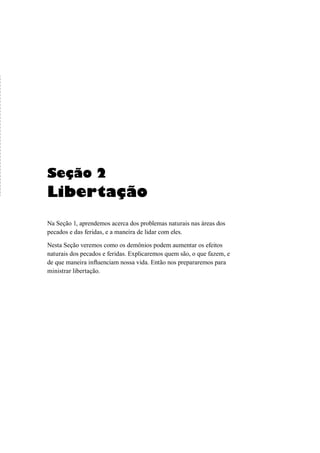 Seção 2
Libertação
Na Seção 1, aprendemos acerca dos problemas naturais nas áreas dos
pecados e das feridas, e a maneira de lidar com eles.
Nesta Seção veremos como os demônios podem aumentar os efeitos
naturais dos pecados e feridas. Explicaremos quem são, o que fazem, e
de que maneira influenciam nossa vida. Então nos prepararemos para
ministrar libertação.
 