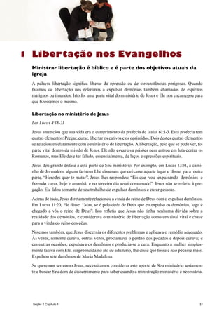 37Seção 2 Capítulo 1
Libertação nos Evangelhos
Ministrar libertação é bíblico e é parte dos objetivos atuais da
igreja
A palavra libertação significa liberar da opressão ou de circunstâncias perigosas. Quando
falamos de libertação nos referimos a expulsar demônios também chamados de espíritos
malignos ou imundos. Isto foi uma parte vital do ministério de Jesus e Ele nos encarregou para
que fizéssemos o mesmo.
Libertação no ministério de Jesus
Ler Lucas 4:18-21
Jesus anumciou que sua vida era o cumprimento da profecia de Isaías 61:1-3. Esta profecia tem
quatro elementos: Pregar, curar, libertar os cativos e os oprimidos. Dois destes quatro elementos
se relacionam claramente com o ministério de libertação. A libertação, pelo que se pode ver, foi
parte vital dentro da missão de Jesus. Ele não esvaziava prisões nem entrou em luta contra os
Romanos, mas Ele deve ter falado, essencialmente, de laços e opressões espirituais.
Jesus deu grande ênfase à esta parte de Seu ministério. Por exemplo, em Lucas 13:31, à cami-
nho de Jerusalém, alguns fariseus Lhe disseram que deixasse aquele lugar e fosse para outra
parte. “Herodes quer te matar”. Jesus lhes respondeu: “Eis que vou expulsando demônios e
fazendo curas, hoje e amanhã, e no terceiro dia serei consumado”. Jesus não se referiu à pre-
gação. Ele falou somente de seu trabalho de expulsar demônios e curar pessoas.
Acima de tudo, Jesus diretamente relacionou a vinda do reino de Deus com o expulsar demônios.
Em Lucas 11:20, Ele disse: “Mas, se é pelo dedo de Deus que eu expulso os demônios, logo é
chegado a vós o reino de Deus”. Isto refletia que Jesus não tinha nenhuma dúvida sobre a
realidade dos demônios, e considerava o ministério de libertação como um sinal vital e chave
para a vinda do reino dos céus.
Notemos também, que Jesus discernia os diferentes problemas e aplicava o remédio adequado.
Às vezes, somente curava, outras vezes, proclamava o perdão dos pecados e depois curava; e
em outras ocasiões, expulsava os demônios e produzia-se a cura. Enquanto a mulher simples-
mente falava com Ele, surpreendida no ato de adultério, lhe disse que fosse e não pecasse mais.
Expulsou sete demônios de Maria Madalena.
Se queremos ser como Jesus, necessitamos considerar este apecto de Seu ministério seriamen-
te e buscar Seu dom de discernimento para saber quando a ministração ministério é necessária.
1
 
