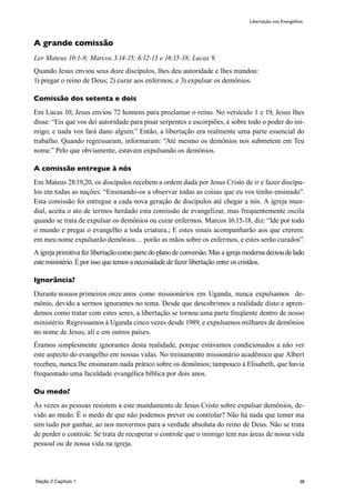 38
A grande comissão
Ler Mateus 10:1-8; Marcos 3:14-15; 6:12-13 e 16:15-18; Lucas 9.
Quando Jesus enviou seus doze discípulos, lhes deu autoridade e lhes mandou:
1) pregar o reino de Deus; 2) curar aos enfermos; e 3) expulsar os demônios.
Comissão dos setenta e dois
Em Lucas 10, Jesus enviou 72 homens para proclamar o reino. No versículo 1 e 19, Jesus lhes
disse: “Eis que vos dei autoridade para pisar serpentes e escorpiões, e sobre todo o poder do ini-
migo; e nada vos fará dano algum.” Então, a libertação era realmente uma parte essencial do
trabalho. Quando regressaram, informaram: “Até mesmo os demônios nos submetem em Teu
nome.” Pelo que obviamente, estavam expulsando os demônios.
A comissão entregue à nós
Em Mateus 28:19,20, os discípulos recebem a ordem dada por Jesus Cristo de ir e fazer discípu-
los em todas as nações: “Ensinando-os a observar todas as coisas que eu vos tenho ensinado”.
Esta comissão foi entregue a cada nova geração de discípulos até chegar a nós. A igreja mun-
dial, aceita o ato de termos herdado esta comissão de evangelizar, mas frequentemente oscila
quando se trata de expulsar os demônios ou curar enfermos. Marcos 16:15-18, diz: “Ide por todo
o mundo e pregai o evangelho a toda criatura.; E estes sinais acompanharão aos que crerem:
em meu nome expulsarão demônios… porão as mãos sobre os enfermos, e estes serão curados”.
A igreja primitiva fez libertação como parte do plano de conversão. Mas a igreja moderna deixou de lado
este ministério. É por isso que temos a necessidade de fazer libertação entre os cristãos.
Ignorância?
Durante nossos primeiros onze anos como missionários em Uganda, nunca expulsamos de-
mônio, devido a sermos ignorantes no tema. Desde que descobrimos a realidade disto e apren-
demos como tratar com estes seres, a libertação se tornou uma parte freqüente dentro de nosso
ministério. Regressamos à Uganda cinco vezes desde 1989, e expulsamos milhares de demônios
no nome de Jesus; alí e em outros países.
Éramos simplesmente ignorantes desta realidade, porque estávamos condicionados a não ver
este aspecto do evangelho em nossas vidas. No treinamento missionário acadêmico que Albert
recebeu, nunca lhe ensinaram nada prático sobre os demônios; tampouco à Elisabeth, que havia
frequentado uma faculdade evangélica bíblica por dois anos.
Ou medo?
Às vezes as pessoas resistem a este mandamento de Jesus Cristo sobre expulsar demônios, de-
vido ao medo. É o medo de que não podemos prever ou controlar? Não há nada que temer ma
sim tudo por ganhar, ao nos movermos para a verdade absoluta do reino de Deus. Não se trata
de perder o controle. Se trata de recuperar o controle que o inimigo tem nas áreas de nossa vida
pessoal ou de nossa vida na igreja.
Libertação nos Evangelhos
Seção 2 Capítulo 1
 