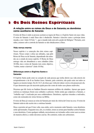 39
Os Dois Reinos Espirituais
A relação entre os reinos de Deus e de Satanás; os demônios
como auxiliares de Satanás
O reino de Deus é onde as pessoas aceitam as regras de Deus e o Espírito Santo em suas vidas.
O reino de Satanás é onde Deus não é obedecido. Satanás é descrito como o príncipe deste
mundo, e em 1 João 5:19 diz: “... que o mundo todo está sob o poder do Maligno.” Portanto, sem
saber, estamos sob o controle de Satanás se não obedecemos a Deus.
Vida versus morte:
Nosso espírito é a conecção dos dois reinos espi-
rituais. Nosso corpo e alma sao afetados, seja pelo
Reino de Deus ou de Satanás, dependendo das atitu-
des ou o estado de nosso espírito. O Reino de Deus
entrega vida em abundância a seus cidadãos (João
10:10b), mas o reino de Satanás tem como objetivo,
“roubar, matar e destruir” (João 10:10a).
Diferenças entre o Espírito Santo e
Satanás:
O Espírito Santo pode estar no coração de cada pessoa que tenha aberto sua vida através do
arrependimento e da fé no Senhor Jesus. Satanás, pelo contrário, não pode estar em todos os
lugares ao mesmo tempo. Em Jó 1:6-7, ele disse que vinha de rodear a terra e de passear por ela.
O que demonstra que ele necessita ajuda para dar conta de todos seus planos malévolos.
Dizemos que Idi Amin ou Saddam Hussein mataram milhões de cidadãos. Apesar que quem
realizou as matanças foram seus soldados e policiais. Então ainda que culpemos a Satanás, o
“trabalho sujo” é realizado por seus colaboradores: Demônios, espíritos imundos e malvados,
como são nomeados de várias formas na Bíblia.
O reino de Deus já venceu ao reino de Satanás por meio da vitória de Cristo na cruz. O reino de
Satanás todavia não aceita isto e continua lutando.
Deus o permite até que Cristo volte, mas então, será o momento onde Satanás e seus demônios
serão aprisionados. Enquanto isso, nós, os cristãos, temos as armas para batalhar contra Satanás
e seus demônios. Como qualquer soldado, necessitamos ser treinados sobre como usar as armas
de maneira efetiva; e então devemos usá-las. Do contrário, todos nós sofreremos.
Seção 2 Capítulo 2
2
CORPO ALMA
ESPÍRITO
Natural
Espiritual
Reino de
Deus
Reino de
Satanás
 