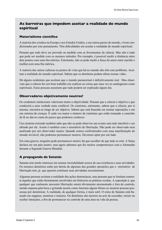 40
As barreiras que impedem aceitar a realidade do mundo
espiritual
Materialismo científico
A maioria dos cristãos na Europa e nos Estados Unidos, e em outras partes do mundo, vivem con-
dicionados por este pensamento. Têm dificuldades em aceitar a realidade do mundo espiritual.
Pensam que tudo deve ser provado ou medido com as ferramentas da ciência. Mas não é tudo
que pode ser medido com os mesmos métodos. Por exemplo, é possivel medir a distância entre
dois pontos com uma fita métrica. Entretanto, não se pode medir a força do amor entre marido e
mulher.com uma fita métrica.
A maioria das outras culturas ou pontos de vista que há no mundo não têm este problema. Acei-
tam a realidade do mundo espiritual. Sabem que os demônios podem afetar nossas vidas.
Há alguns ocidentais que aceitam que o mundo paranormal é definitivamente real. Mas obser-
vam que a ciência fez um bom trabalho em explicar as coisas que uma vez se catalogaram como
espirituais. Estas pessoas assumem que tudo poderá ser explicado algum dia.
Observadores objetivamente neutros?
Os ocidentais intelectuais valorizam muito a objetividade. Pensam que a ciência é objetiva e que
conduzirá a uma verdade mais confiável. Os cientistas, entretanto, sabem que a ciência, por si
mesma, encontra-se longe de ser objetiva. Sabem que está baseada em muitas suposições e em
um sistema de crenças. É cada vez maior o número de cientistas que estão tomando o caminho
da fé ao dar-se conta do pouco que podemos conhecer.
Um cientista treinado também sabe que não se pode observar um evento sem nele interferir e ser
afetado por ele. Assim é também com o ministério de libertação. Não pode ser observado nem
analizado por um observador neutro. Quando somos confrontrados com uma manifestação do
mundo invisível, não podemos permanecer neutros. Devemos optar por um lado.
Em uma guerra, ninguém pode permanecer neutro; há que escolher de que lado se está. A Suíça
declara ser um país neutro, mas agora sabemos que fez muitos compromissos com a Alemanha
durante a Segunda Guerra Mundial.
A propaganda de Satanás
Satanás tem muito interesse em semear incredulidade acerca de sua existência e suas atividades.
Os mesmos demônios estão por detrás de algumas das grandes oposições que o ministério de
libertação tem, já que querem continuar suas atividades secretamente.
Algumas pessoas aceitam a realidade das ações demoníacas, mas pensam que se limitam somen-
te àqueles que estão diretamente envolvidos em feiticeria ou práticas ocultas. A suposição é, que
qualquer que realmente necessite libertação estará obviamente atormentado e fora de controle,
saindo espuma pela boca e gritando (assim como ilustram alguns filmes ao mostrar pessoas pos-
sessas por demônios). A realidade, de qualquer forma, é mais sutil. O reino de Satanás está ba-
seado em enganos, mentiras e temores. Os demônios são mestres na arte de esconder, retrair ou
ocultar intenções, a fim de permanecer no controle de uma área na vida da pessoa.
Os Dois Reinos Espirituais
Seção 2 Capítulo 2
 