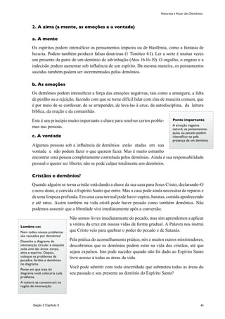 43
2. A alma (a mente, as emoções e a vontade)
a. A mente
Os espíritos podem intensificar os pensamentos impuros ou de blasfêmia, como a fantasia de
luxuria. Podem também produzir falsas doutrinas (1 Timóteo 4:1). Ler a sorte é muitas vezes
um presente da parte de um demônio de advinhação (Atos 16:16-19). O orgulho, o engano e a
indecisão podem aumentar sob influência de um espírito. Da mesma maneira, os pensamentos
suicidas também podem ser incrementados pelos demônios.
b. As emoções
Os demônios podem intensificar a força das emoções negativas, tais como a amargura, a falta
de perdão ou a rejeição, fazendo com que se torne difícil lidar com elas de maneira comum, que
é por meio de se confessar, de se arrepender, de leva-las à cruz, da autodisciplina, da leitura
bíblica, da oração e da comumhão.
Este é um princípio muito importante e chave para resolver certos proble-
mas nas pessoas.
c. A vontade
Algumas pessoas sob a influência de demônios estão atadas em sua
vontade e não podem fazer o que querem fazer. Mas é muito estranho
encontrar uma pessoa completamente controlada pelos demônios. Ainda é sua responsabilidade
pessoal o querer ser liberto; não se pode culpar totalmente aos demônios.
Cristãos e demônios?
Quando alguém se torna cristão está dando a chave da sua casa para Jesus Cristo, declarando-O
o novo dono, e convida o Espírito Santo que entre. Mas a casa pode ainda necessitar de reparos e
de uma limpeza profunda. Em uma casa normal pode haver cupins, baratas, comida apodrecendo
e até ratos. Assim também na vida cristã pode haver pecado como também demônios. Não
podemos assumir que a liberdade virá imediatamente após a conversão.
Não somos livres imediatamente do pecado, mas sim aprendemos a aplicar
a vitória da cruz em nossas vidas de forma gradual. A Palavra nos instrui
que Cristo veio para quebrar o poder do pecado e de Satanás.
Pela prática do aconselhamento prático, nós e muitos outros ministradores,
descobrimos que os demônios podem estar na vida dos cristãos, até que
sejam expulsos. Isto pode suceder quando não foi dado ao Espírito Santo
livre acesso à todas as àreas da vida.
Você pode admitir com toda sinceridade que submeteu todas as áreas do
seu passado e seu presente ao domínio do Espírito Santo?
Natureza e Atuar dos Demônios
Ponto importante
A emoção negativa
natural, os pensamentos,
ações ou pecado podem
intensificar-se pela
presença de um demônio.
Lembre-se:
Nem todos nossos problemas
são causados por demônios!
Desenhe o diagrama de
intersecção circular e etiquete
cada uma das áreas: corpo,
alma e espírito. Depois,
coloque os problemas de
pecados, feridas e demônios
no diagrama.
Pense em que área do
diagrama você colocaria cada
problema.
A maioria se concentrará na
região de intersecção.
Seção 2 Capítulo 3
 