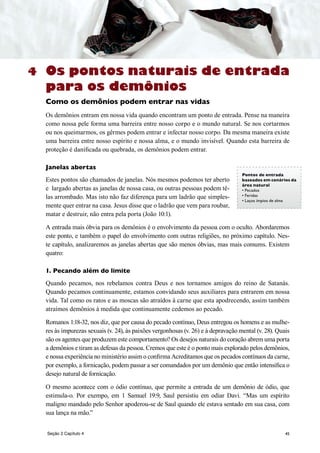 45
Os pontos naturais de entrada
para os demônios
Como os demônios podem entrar nas vidas
Os demônios entram em nossa vida quando encontram um ponto de entrada. Pense na maneira
como nossa pele forma uma barreira entre nosso corpo e o mundo natural. Se nos cortarmos
ou nos queimarmos, os gêrmes podem entrar e infectar nosso corpo. Da mesma maneira existe
uma barreira entre nosso espírito e nossa alma, e o mundo invisível. Quando esta barreira de
proteção é danificada ou quebrada, os demônios podem entrar.
Janelas abertas
Estes pontos são chamados de janelas. Nós mesmos podemos ter aberto
e largado abertas as janelas de nossa casa, ou outras pessoas podem tê-
las arrombado. Mas isto não faz diferença para um ladrão que simples-
mente quer entrar na casa. Jesus disse que o ladrão que vem para roubar,
matar e destruir, não entra pela porta (João 10:1).
A entrada mais óbvia para os demônios é o envolvimento da pessoa com o oculto. Abordaremos
este ponto, e também o papel do envolvimento com outras religiões, no próximo capítulo. Nes-
te capítulo, analizaremos as janelas abertas que são menos óbvias, mas mais comums. Existem
quatro:
1. Pecando além do limite
Quando pecamos, nos rebelamos contra Deus e nos tornamos amigos do reino de Satanás.
Quando pecamos continuamente, estamos convidando seus auxiliares para entrarem em nossa
vida. Tal como os ratos e as moscas são atraídos à carne que esta apodrecendo, assim também
atraímos demônios à medida que continuamente cedemos ao pecado.
Romanos 1:18-32, nos diz, que por causa do pecado contínuo, Deus entregou os homens e as mulhe-
res às impurezas sexuais (v. 24), às paixões vergonhosas (v. 26) e à depravação mental (v. 28). Quais
são os agentes que produzem este comportamento? Os desejos naturais do coração abrem uma porta
a demônios e tiram as defesas da pessoa. Cremos que este é o ponto mais explorado pelos demônios,
e nossa experiência no ministério assim o confirma Acreditamos que os pecados contínuos da carne,
por exemplo, a fornicação, podem passar a ser comandados por um demônio que então intensifica o
desejo natural de fornicação.
O mesmo acontece com o ódio contínuo, que permite a entrada de um demônio de ódio, que
estimula-o. Por exempo, em 1 Samuel 19:9, Saul persistiu em odiar Davi. “Mas um espírito
maligno mandado pelo Senhor apoderou-se de Saul quando ele estava sentado em sua casa, com
sua lança na mão.”
4
Pontos de entrada
baseados em cenários da
área natural
• Pecados
• Feridas
• Laços ímpios de alma
Seção 2 Capítulo 4
 