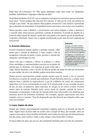 46
Exemplos
Na Suiça, um homem casado
foi liberto de fortes demônios
imundos, que haviam entrado
através de portas abertas devido à
leitura de revistas pornográficas.
Na Inglaterra, um demônio de
medo manifestou-se numa anciã.
Ela, quando ainda criança, havia
acompanhado seu irmão ao cinema
para assistir a um filme de terror
e deste dia em diante tornou-se
muito amedrontada.
Paulo disse em Colossenses 3:8: “Mas agora, abandonem todas estas coisas: ira, indignação,
maldade, maledicência e linguagem indecente no falar.”.
Na parábola de Mateus 18:23-35, o servo impiedoso é entregue aos carcereiros para ser torturado.
Jesus disse: “Assim também lhes fará meu Pai celestial, se cada um de vocês não perdoar de
coração a seu irmão”. De que maneira Deus podería torturar-nos? Uma maneira é permitindo
que os demônio nos atormentem. Esta parábola ilustra o que temos visto muitas vezes na prática.
Outros pecados, como a idolatria, o envolvimento com outras religiões e seitas, o domínio e
o controle sobre outras pessoas, permitem a entrada de demônios. O pecado de orgulho foi a
causa da caída original de Satanás e pode abrir uma janela a um espírito que há de manifestar-
se durante a libertação. Temos visto o orgulho manifestando-se por meio do nariz empinado de
uma pessoa!
2. Eventos dolorosos
Eventos traumáticos podem quebrar a proteção natural e abrir
portas para a entrada de demônios; é como romper a tela do
mosquiteiro colocado na janela e assim, permitir a entrada dos
mosquitos e pernilongos na casa.
Temos visto que a violência, o aborto, os acidentes e o abuso
físico, psicológico e espiritual podem converter-se em pontos de
entrada para os demônios, sem importar de quem tenha sido a
culpa. Muitos demônios, como o de dor, da falta de perdão, do medo, do ódio por um homem
ou uma mulher, da raiva e de rebelião, podem entrar desta maneira.
Muitas pessoas experimentam grande rejeição mesmo antes de nascer, e isto se constitui
em abertura ou ponto de entrada para demônios. Frank Hammod observou a relação entre
rejeição forte e rebelião na esquizofrenia, o que dá evidências de conter um componente
demoníaco (ver livros recomendados na seção 4).A rejeição pode vir, por exemplo, da parte
do pai, da mãe, de padastros, da(o) esposa(o), de amigos ou de outros cristãos. Existem
muitos tipos de rejeição: Rejeição pelos outros, medo da rejeição, rejeição de outros e
finalmente a autorejeição. Cada tipo de rejeição pode estar relacionada com demônios que
entraram através de diferentes incidentes. Por exemplo, alguém experimenta uma forte
rejeição, e jura a si mesmo: “Sou tão desgraçado, que não deixarei que ninguém saiba o que
sinto na realidade”.
3. Laços ímpios de alma
Sempre que estamos emocionalmente conectados à alguém, pode ter se formado um laço de
alma. Alguns laços de alma estão de acordo com o coração de Deus, por exemplo: entre um
esposo e uma esposa; entree membros da família; entre irmãos em cristo que são muito próximos
uns dos outros, entre irmãos e irmãs; e entre amigos, como foram Davi e Jonatas.
Os laços ímpios de alma, por sua vez, são comumente formados pelo sexo fora do casamento.
Os pontos naturais de entrada para os demônios
Seção 2 Capítulo 4
 