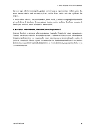 47
Se estes laços não forem rompidos, podem impedir que se experimente a perfeita união das
almas no matrimônio, onde o sexo deveria ser a união destas, assim como dos espíritos e dos
corpos .
A união sexual conduz à unidade espiritual, sendo assim, o ato sexual ímpio permite também
a transferência de demônios de uma pessoa à outra. Assim também, demônios imundos de
fornicação, adultério, abuso ou violação podem entrar.
4. Relações dominantes, abusivas ou manipuladoras
Um mal domínio ou controle sobre uma pessoa é pecado. Os pais, às vezes, transpassam a
fronteira da criação natural e a disciplina normal, e tornam-se controladores e dominantes.
Um pastor pode dominar sua congregação; ou ele mesmo pode ser controlado pelos anciãos da
igreja ou a hierarquia. Muitas esposas são dominadas por seus esposos machistas. Esta contínua
dominação pode permitir a entrada de demônios na pessoa dominada, ou pode manifestar-se na
pessoa que domina.
Seção 2 Capítulo 4
Os pontos naturais de entrada para os demônios
 