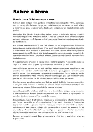 3
Sobre o livro
Um guia claro e fácil de usar, passo a passo.
Este livro é para qualquer pessoa que busca liberdade ou que deseja ajudar a outros. Todo aquele
que tem um coração disposto e íntegro, que está sinceramente interessado em servir a Deus
e promover seu reino, poderá ser capaz de utilizar e se beneficiar do material contido nestas
páginas.
O conteúdo deste livro foi desenvolvido e revisado durante os últimos 20 anos. As primeiras
versões foram publicadas em Uganda em 1991. Cópias em Espanhol, Hindu e Alemão surgiram
enquanto viajávamos e realizávamos seminários de aconselhamento e cura interior em igrejas
no mundo inteiro.
Em reuniões, especialmente na África e na América do Sul, sempre tínhamos centenas de
pessoas pedindo para serem ministradas. Criou-se, obviamente, uma necessidade de se ministrar
à multidões sem deixar de atender às necessidades individuais. Também observamos que muitas
pessoas com sérios problemas, ao notar a mudança em seus amigos, vinham até nós, depois dos
seminários, buscando ajuda. Concluimos, portanto, que os conselheiros locais necessitavam de
um treinamento.
Consequentemente, revisamos e reescrevemos o material completo “Ministrando abaixo da
Superfície”, dando foco a grupos e a pessoas que queriam estudar por sua conta.
A experiência nos mostrou que um guia metódico acelera o processo de aprendizagem para
ministrar cura e libertação. Tendo um método claro, passo a passo, pode-se evitar erros, como
também abusos. Pense nestes passos como marcos ou fumdamentos. Embora não sejam a única
maneira de se ministrar cura e libertação, estes são os meios pelo qual Deus nos revelou como
proceder em nosso ministério e nos ministérios daqueles que conosco aprenderam.
Este livro assume que o leitor aceita a autoridade e a verdade da Bíblia. Os argumentos teóricos
e teológicos foram reduzidos ao mínimo, e o enfoque está em apresentar um método ou uma
estrutura que possa ser facilmente aplicável a grupos e à pessoas.
A medida que você for estudando este livro, peça ao Espírito Santo que guie seus pensamentos
e confirme a verdade. Comece aplicando os princípios à sua vida pessoal, e logo disponha seu
coração e deseje ser usado por Deus para ajudar a outros.
Finalmente uma palavra de advertência. No começo de nosso ministério, o Senhor nos mostrou
que Ele não compartilha sua glória com ninguém. Toda a glória Lhe pertence. Enquanto nos
regozijamos quando as pessoas recebem a Cristo, se arrependem, são curados e libertos,
devemos sondar nosso coração e não permitir que o orgulho se levante e nos corrompa. Foi por
esta razão que Jesus disse: “Contudo, não vos alegreis porque se vos submetem os espíritos;
alegrai-vos antes por estarem os vossos nomes escritos nos céus.” (Lucas 10:20).
Permaneçamos dependentes de Deus, comprometidos à Escritura e sensíveis ao mover do
Espírito Santo.
 