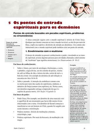 49
5
Seção 2 Capítulo 5
Os pontos de entrada
espirituais para os demônios
Pontos de entrada baseados em pecados espirituais, problemas
ou circunstâncias
A única conecção segura com o mundo espiritual é através de Cristo Jesus.
Qualquer que intente conectar-se com o mundo invisível, se não for por meio de
Deus, expõe seu espírito e dá direito de entrada aos demônios. Um contato não
intencional com o mundo espiritual pode também criar um ponto de entrada.
1. Envolvimento com o ocultismo
O desejo de entender ou possuir conhecimento e poder, vinculando-se ao mun-
do espiritual, arrasta algumas pessoas para atividades chamadas coletivamente
de “ocultistas” (que significa misteriosas). Ler Deuteronômio 18: 10-12.
Em busca de conhecimento:
•	 Sobre o futuro, por meio de astrologia e horóscopos, a sorte,
o pêndulo, a água divina, uso de conchas de peixes, xícaras
de café ou folhas de chá, a leitura da mão, cartas de tarô e a
bola de cristal. Um exemplo de demônio de adivinhação se
encontra em Atos 16:16-18.
•	 Sobre o passado. A intenção de estabelecer contato com
os mortos por meio das seções de espiritismo, médiuns, o
tabuleiro de Ouija (contato com espíritos), etc. Nestes casos,
um demônio enganador entrega a impressão de que é o
espírito da pessoa morta. (Ver Seção 3 Capítulo 5)
Em busca do poder:
•	 Poder físico. Por exemplo, um demônio de artes marciais veio
à superfície de um missionário que havia lido muitos livros
relacionados com o tema. Um demônio de Karatê começou a
manifestar-se em um homem no Chile, quando foi ungido com
azeite durante a ministração.
•	 Poderes mentais. Através de meditações orientais,
cienciología, yoga.
•	 Poderes espirituais. Por meio da bruxaria, da meditação e da
magia.
Pontos de entrada
baseados em
circunstâncias na área
espiritual
•	 Ocultismo
•	 Ancestrais
•	 Contato com a
morte
•	 Religiões
Exemplos
Um jovem da JOCUM em
Uganda, treinado em magia,
ainda conservava um forte e
violento demônio: “O chefe
dos Magos”.
Um campeão de boxe possuía
um demônio poderoso, por
estar tomando remédios
de um bruxo curandeiro na
Tanzânia.
Um adolescente, na Inglaterra,
jogava com um tabuleiro
Ouija (para se comunicar
com os espíritos). Quando
dores de cabeça começaram
a lhe incomodar, seu pastor
me chamou solicitando ajuda.
Depois de lhe ministrar
libertação, as dores de cabeça
pararam completamente.
Na Suiça, uma amiga foi parar
na cama com forte dor de
cabeça. A dor continuou
durante toda a noite. Na
manhã seguinte, seu esposo
lembrou-se de um novo
calendário que ela havía
ganhado e pendurado no dia
anterior. Ele notou que o
calendário incluía os signos do
zodíacos. Quando o calendário
foi jogado fora, suas dores de
cabeça cessaram.
 